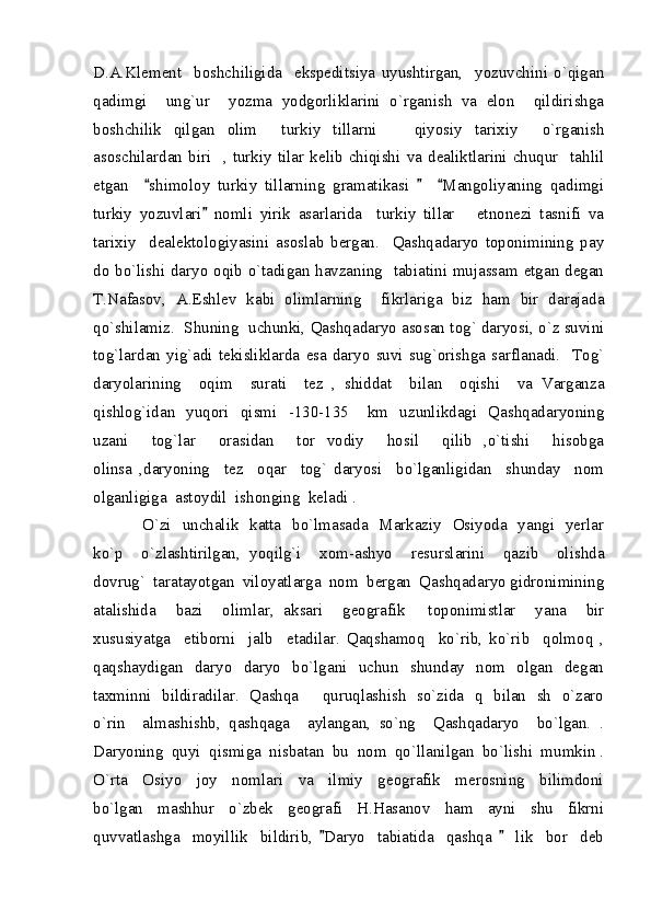 D.A.Klement     boshchiligida     ekspeditsiya   uyushtirgan,     yozuvchini   o`qigan
qadimgi     ung`ur     yozma   yodgorliklarini   o`rganish   va   elon     qildirishga
boshchilik   qilgan   olim     turkiy   tillarni     qiyosiy   tarixiy     o`rganish
asoschilardan   biri     ,   turkiy   tilar   kelib   chiqishi   va   dealiktlarini   chuqur     tahlil
etgan     shimoloy   turkiy   tillarning   gramatikasi       Mangoliyaning   qadimgi	
  
turkiy   yozuvlari   nomli   yirik   asarlarida     turkiy   tillar       etnonezi   tasnifi   va	

tarixiy     dealektologiyasini   asoslab   bergan.     Qashqadaryo   toponimining   pay
do bo`lishi daryo oqib o`tadigan havzaning   tabiatini mujassam etgan degan
T.Nafasov,   A.Eshlev   kabi   olimlarning     fikrlariga   biz   ham   bir   darajada
qo`shilamiz.  Shuning  uchunki, Qashqadaryo asosan tog` daryosi, o`z suvini
tog`lardan   yig`adi   tekisliklarda   esa   daryo   suvi   sug`orishga   sarflanadi.     Tog`
daryolarining     oqim     surati     tez   ,   shiddat     bilan     oqishi     va   Varganza
qishlog`idan   yuqori   qismi   -130-135  km   uzunlikdagi   Qashqadaryoning	

uzani     tog`lar     orasidan     tor   vodiy     hosil     qilib   ,o`tishi     hisobga
olinsa   ,daryoning     tez     oqar     tog`   daryosi     bo`lganligidan     shunday     nom
olganligiga  astoydil  ishonging  keladi . 
                 O`zi   unchalik   katta   bo`lmasada   Markaziy   Osiyoda   yangi   yerlar
ko`p     o`zlashtirilgan,   yoqilg`i     xom-ashyo     resurslarini     qazib     olishda
dovrug`  taratayotgan  viloyatlarga  nom  bergan  Qashqadaryo gidronimining
atalishida     bazi     olimlar,   aksari     geografik   toponimistlar     yana     bir	

xususiyatga     etiborni     jalb     etadilar.   Qaqshamoq     ko`rib,   ko`rib     qolmoq   ,
qaqshaydigan   daryo    daryo   bo`lgani    uchun   shunday   nom   olgan   degan
taxminni   bildiradilar.   Qashqa   quruqlashish   so`zida   q   bilan   sh   o`zaro	

o`rin     almashishb,   qashqaga     aylangan,   so`ng     Qashqadaryo     bo`lgan.   .
Daryoning  quyi  qismiga  nisbatan  bu  nom  qo`llanilgan  bo`lishi  mumkin .
O`rta     Osiyo     joy     nomlari     va     ilmiy     geografik     merosning     bilimdoni
bo`lgan     mashhur     o`zbek     geografi     H.Hasanov     ham     ayni     shu     fikrni
quvvatlashga     moyillik     bildirib,   Daryo     tabiatida     qashqa       lik     bor     deb	
  