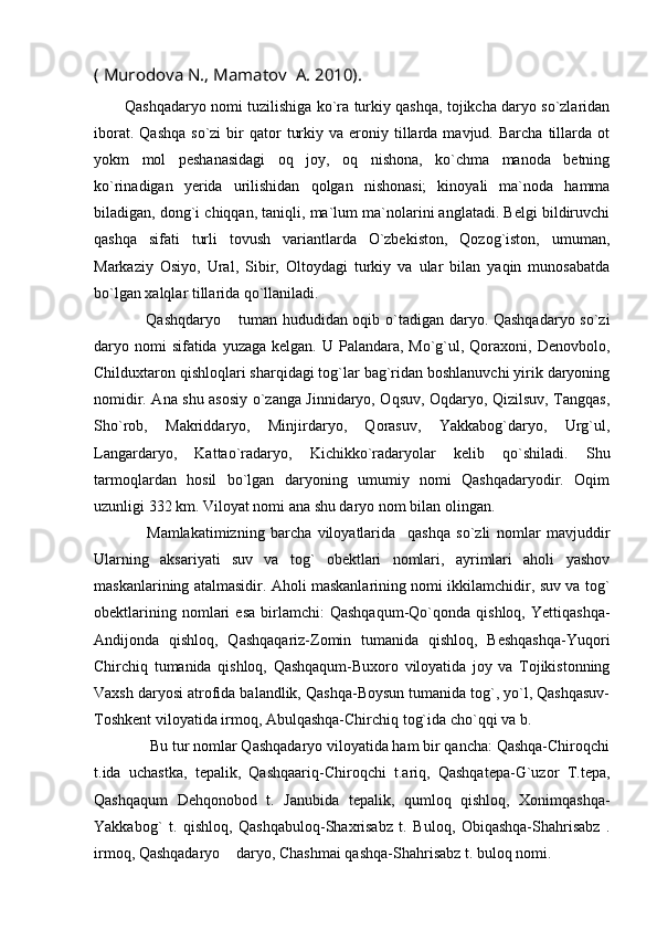( Murodova N., Mamatov  A. 2010).
          Qashqadaryo nomi tuzilishiga ko`ra turkiy qashqa, tojikcha daryo so`zlaridan
iborat.  Qashqa  so`zi  bir   qator   turkiy  va  eroniy  tillarda  mavjud.  Barcha   tillarda   ot
yokm   mol   peshanasidagi   oq   joy,   oq   nishona,   ko`chma   manoda   betning
ko`rinadigan   yerida   urilishidan   qolgan   nishonasi;   kinoyali   ma`noda   hamma
biladigan, dong`i chiqqan, taniqli, ma`lum ma`nolarini anglatadi. Belgi bildiruvchi
qashqa   sifati   turli   tovush   variantlarda   O`zbekiston,   Qozog`iston,   umuman,
Markaziy   Osiyo,   Ural,   Sibir,   Oltoydagi   turkiy   va   ular   bilan   yaqin   munosabatda
bo`lgan xalqlar tillarida qo`llaniladi.
  Qashqdaryo  tuman hududidan oqib o`tadigan daryo. Qashqadaryo so`zi
daryo nomi  sifatida  yuzaga kelgan. U Palandara, Mo`g`ul, Qoraxoni, Denovbolo,
Childuxtaron qishloqlari sharqidagi tog`lar bag`ridan boshlanuvchi yirik daryoning
nomidir. Ana shu asosiy o`zanga Jinnidaryo, Oqsuv, Oqdaryo, Qizilsuv, Tangqas,
Sho`rob,   Makriddaryo,   Minjirdaryo,   Qorasuv,   Yakkabog`daryo,   Urg`ul,
Langardaryo,   Kattao`radaryo,   Kichikko`radaryolar   kelib   qo`shiladi.   Shu
tarmoqlardan   hosil   bo`lgan   daryoning   umumiy   nomi   Qashqadaryodir.   Oqim
uzunligi 332 km. Viloyat nomi ana shu daryo nom bilan olingan.  
  Mamlakatimizning   barcha   viloyatlarida     qashqa   so`zli   nomlar   mavjuddir
Ularning   aksariyati   suv   va   tog`   obektlari   nomlari,   ayrimlari   aholi   yashov
maskanlarining atalmasidir. Aholi maskanlarining nomi ikkilamchidir, suv va tog`
obektlarining   nomlari   esa   birlamchi:   Qashqaqum-Qo`qonda   qishloq,   Yettiqashqa-
Andijonda   qishloq,   Qashqaqariz-Zomin   tumanida   qishloq,   Beshqashqa-Yuqori
Chirchiq   tumanida   qishloq,   Qashqaqum-Buxoro   viloyatida   joy   va   Tojikistonning
Vaxsh daryosi atrofida balandlik, Qashqa-Boysun tumanida tog`, yo`l, Qashqasuv-
Toshkent viloyatida irmoq, Abulqashqa-Chirchiq tog`ida cho`qqi va b.
              Bu tur nomlar Qashqadaryo viloyatida ham bir qancha: Qashqa-Chiroqchi
t.ida   uchastka,   tepalik,   Qashqaariq-Chiroqchi   t.ariq,   Qashqatepa-G`uzor   T.tepa,
Qashqaqum   Dehqonobod   t.   Janubida   tepalik,   qumloq   qishloq,   Xonimqashqa-
Yakkabog`   t.   qishloq,   Qashqabuloq-Shaxrisabz   t.   Buloq,   Obiqashqa-Shahrisabz   .
irmoq, Qashqadaryo  daryo, Chashmai qashqa-Shahrisabz t. buloq nomi. 
 