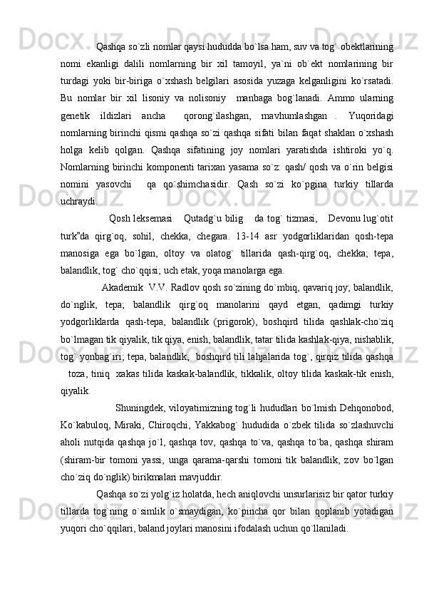               Qashqa so`zli nomlar qaysi hududda bo`lsa ham, suv va tog` obektlarining
nomi   ekanligi   dalili   nomlarning   bir   xil   tamoyil,   ya`ni   ob`ekt   nomlarining   bir
turdagi   yoki   bir-biriga   o`xshash   belgilari   asosida   yuzaga   kelganligini   ko`rsatadi.
Bu   nomlar   bir   xil   lisoniy   va   nolisoniy     manbaga   bog`lanadi.   Ammo   ularning
genetik   ildizlari   ancha   qorong`ilashgan,   mavhumlashgan .   Yuqoridagi 
nomlarning birinchi qismi qashqa so`zi qashqa sifati bilan faqat shaklan o`xshash
holga   kelib   qolgan.   Qashqa   sifatining   joy   nomlari   yaratishda   ishtiroki   yo`q.
Nomlarning birinchi komponenti tarixan yasama so`z: qash/ qosh va o`rin belgisi
nomini   yasovchi   qa   qo`shimchasidir.   Qash   so`zi   ko`pgina   turkiy   tillarda	

uchraydi.
                             Qosh leksemasi   Qutadg`u bilig  da tog` tizmasi,  Devonu lug`otit	
  
turk da   qirg`oq,   sohil,   chekka,   chegara.   13-14   asr   yodgorliklaridan   qosh-tepa	

manosiga   ega   bo`lgan,   oltoy   va   olatog`   tillarida   qash-qirg`oq,   chekka;   tepa,
balandlik, tog` cho`qqisi; uch etak, yoqa manolarga ega.
               Akademik  V.V. Radlov qosh so`zining do`mbiq, qavariq joy; balandlik,
do`nglik,   tepa;   balandlik   qirg`oq   manolarini   qayd   etgan,   qadimgi   turkiy
yodgorliklarda   qash-tepa,   balandlik   (prigorok),   boshqird   tilida   qashlak-cho`ziq
bo`lmagan tik qiyalik, tik qiya, enish, balandlik, tatar tilida kashlak-qiya, nishablik,
tog` yonbag`iri; tepa, balandlik,   boshqird tili lahjalarida tog`, qirqiz tilida qashqa
toza, tiniq   xakas  tilida kaskak-balandlik, tikkalik, oltoy tilida kaskak-tik enish,	

qiyalik. 
               Shuningdek, viloyatimizning tog`li hududlari bo`lmish Dehqonobod,
Ko`kabuloq,   Miraki,   Chiroqchi,   Yakkabog`   hududida   o`zbek   tilida   so`zlashuvchi
aholi   nutqida   qashqa   jo`l,   qashqa   tov,   qashqa   to`va,   qashqa   to`ba,   qashqa   shiram
(shiram-bir   tomoni   yassi,   unga   qarama-qarshi   tomoni   tik   balandlik,   zov   bo`lgan
cho`ziq do`nglik) birikmalari mavjuddir.
  Qashqa so`zi yolg`iz holatda, hech aniqlovchi unsurlarisiz bir qator turkiy
tillarda   tog`ning   o`simlik   o`smaydigan,   ko`pincha   qor   bilan   qoplanib   yotadigan
yuqori cho`qqilari, baland joylari manosini ifodalash uchun qo`llaniladi. 