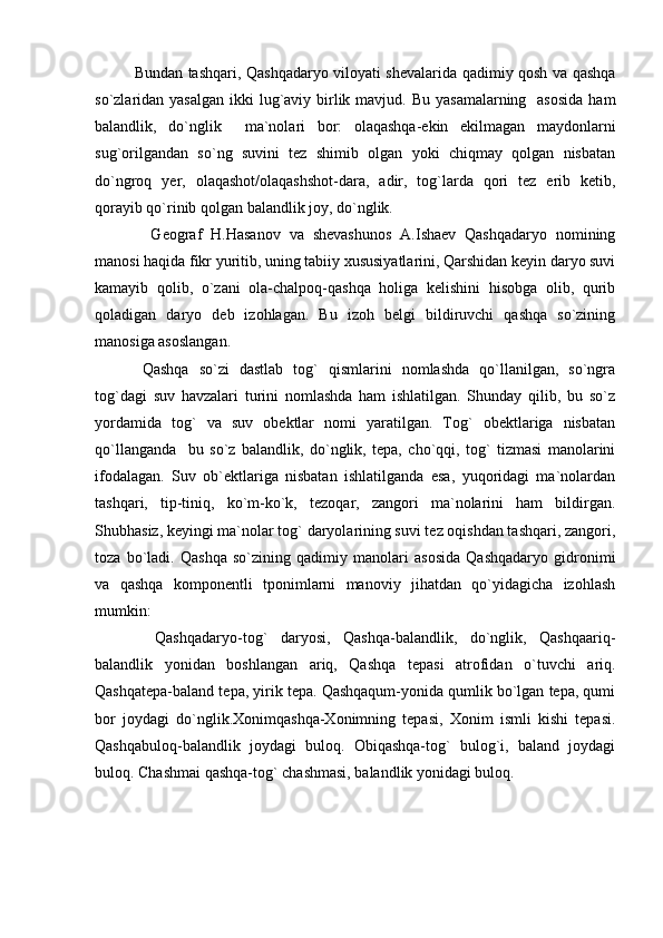 Bundan tashqari, Qashqadaryo viloyati shevalarida qadimiy qosh va qashqa
so`zlaridan yasalgan  ikki  lug`aviy birlik mavjud. Bu  yasamalarning   asosida  ham
balandlik,   do`nglik     ma`nolari   bor:   olaqashqa-ekin   ekilmagan   maydonlarni
sug`orilgandan   so`ng   suvini   tez   shimib   olgan   yoki   chiqmay   qolgan   nisbatan
do`ngroq   yer,   olaqashot/olaqashshot-dara,   adir,   tog`larda   qori   tez   erib   ketib,
qorayib qo`rinib qolgan balandlik joy, do`nglik.
  Geograf   H.Hasanov   va   shevashunos   A.Ishaev   Qashqadaryo   nomining
manosi haqida fikr yuritib, uning tabiiy xususiyatlarini, Qarshidan keyin daryo suvi
kamayib   qolib,   o`zani   ola-chalpoq-qashqa   holiga   kelishini   hisobga   olib,   qurib
qoladigan   daryo   deb   izohlagan.   Bu   izoh   belgi   bildiruvchi   qashqa   so`zining
manosiga asoslangan.
Qashqa   so`zi   dastlab   tog`   qismlarini   nomlashda   qo`llanilgan,   so`ngra
tog`dagi   suv   havzalari   turini   nomlashda   ham   ishlatilgan.   Shunday   qilib,   bu   so`z
yordamida   tog`   va   suv   obektlar   nomi   yaratilgan.   Tog`   obektlariga   nisbatan
qo`llanganda     bu   so`z   balandlik,   do`nglik,   tepa,   cho`qqi,   tog`   tizmasi   manolarini
ifodalagan.   Suv   ob`ektlariga   nisbatan   ishlatilganda   esa,   yuqoridagi   ma`nolardan
tashqari,   tip-tiniq,   ko`m-ko`k,   tezoqar,   zangori   ma`nolarini   ham   bildirgan.
Shubhasiz, keyingi ma`nolar tog` daryolarining suvi tez oqishdan tashqari, zangori,
toza   bo`ladi.   Qashqa   so`zining   qadimiy   manolari   asosida   Qashqadaryo   gidronimi
va   qashqa   komponentli   tponimlarni   manoviy   jihatdan   qo`yidagicha   izohlash
mumkin:
  Qashqadaryo-tog`   daryosi,   Qashqa-balandlik,   do`nglik,   Qashqaariq-
balandlik   yonidan   boshlangan   ariq,   Qashqa   tepasi   atrofidan   o`tuvchi   ariq.
Qashqatepa-baland tepa, yirik tepa. Qashqaqum-yonida qumlik bo`lgan tepa, qumi
bor   joydagi   do`nglik.Xonimqashqa-Xonimning   tepasi,   Xonim   ismli   kishi   tepasi.
Qashqabuloq-balandlik   joydagi   buloq.   Obiqashqa-tog`   bulog`i,   baland   joydagi
buloq. Chashmai qashqa-tog` chashmasi, balandlik yonidagi buloq.  