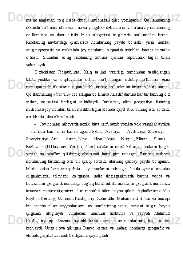ma`no   anglatishi   to`g`risida   chuqur   mulohazali   qilib   yozilgandir.   Qo`llanmaning
ikkinchi bo`limini olim «an`ana va yangilik» deb atab unda an`anaviy nomlarning
qo`llanilishi   va   davr   o`tishi   bilan   o`zgarishi   to`g`risida   ma`lumotlar   beradi.
Risolaning   navbatdagi   qismlarida   nomlarning   paydo   bo`lishi,   ya`ni   nomlar
«tug`ruqxonasi»   va   maktabda   joy   nomlarini   o`rganish   uslublari   haqida   to`xtalib
o`tiladi.   Shundan   so`ng   risolaning   xotima   qismini   toponimik   lug`at   bilan
yakunlaydi.
O`zbekiston   Respublikasi   Xalq   ta`limi   vazirligi   tomonidan   tasdiqlangan
talaba-yoshlar   va   o`qituvchilar   uchun   mo`ljallangan   uslubiy   qo`llanma   rejasi
mantiqan izchillik bilan tuzilgan bo`lib, undagi bo`limlar bir-birini to`ldirib boradi.
Qo`llanmaning «Yer tili» deb atalgan bo`limida muallif dastlab har bir fanning o`z
xislati,   yo`nalishi   borligini   ta`kidlaydi.   Jumladan,   olim   geografiya   fanining
millionlab joy nomlari bilan mashhurligini alohida qayd etib, buning o`zi so`zsiz,
«er tili»dir, deb e`tirof etadi.
« Joy nomlari nihoyatda nozik: bitta harfi buzib yozilsa yoki yanglish aytilsa
  ma`nosi   ham,   o`rni   ham   o`zgarib   ketadi.   Avstriya     Avstraliya,   Shvetsiya  	
  
Shveytsariya, Amu   Amur, Neva   Niva, Nepal    Neapol, Elburs   Elburs 	
    
Erebus »   (H.Hasanov.   Yer   tili,   7-bet)   so`zlarini   misol   keltirib,   nomlarni   to`g`ri	

yozish   va   talaffuz   qilishning   ahamiyati   kattaligini   uqtirgan.   Bundan   tashqari
nomlarning   tarixining   o`zi   bir   qiziq,   so`zsiz,   ularning   qanday   paydo   bo`lganini
bilish   undan   ham   qiziqarlidir.   Joy   nomlarini   bilmagan   holda   gazeta   mutolaa
qilganimizda,   televizor   ko`rganda,   radio   tinglaganimizda   barcha   voqea   va
hodisalarni geografik nomlarga bog`liq holda bilishimiz ularni geografik nomlarsiz
tasavvur   etaolmasligimizni   olim   mohirlik   bilan   bayon   qiladi.   Ajdodlarimiz   Abu
Rayhon   Beruniy,   Mahmud   Koshg`ariy,   Zahiriddin   Muhammad   Bobur   va   boshqa
bir   qancha   olimu-sayyohlarimiz   joy   nomlarining   izohi,   tarixini   to`g`ri   bayon
qilganini   ulug`laydi.   Jumladan,   mashhur   tilshunos   va   sayyoh   Mahmud
Koshg`ariyning   «Devonu   lug`otit   turk»   asarini   «joy   nomlarining   lug`ati»   deb
izohlaydi.   Unga   ilova   qilingan   Dunyo   kartasi   va   undagi   nomlarga   geografik   va
etimologik jihatdan izoh berilganini qayd qiladi. 