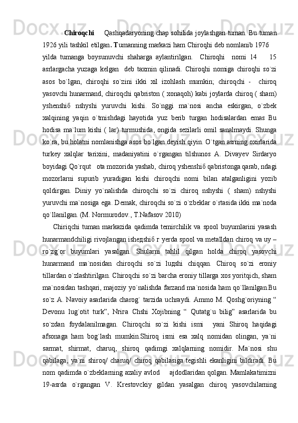 Chiroqchi    Qashqadaryoning chap sohilida joylashgan tuman. Bu tuman
1926 yili tashkil etilgan . T umanning markazi ham Chiroqhi deb nomlanib 1976 	

yilda   tumanga   boysunuvchi   shaharga   aylantirilgan.     Chiroqhi     nomi   14     15	

asrlargacha   yuzaga   kelgan     deb   taxmin   qilinadi.   Chiroqhi   nomiga   chiroqhi   so`zi
asos   bo`lgan,   chiroqhi   so`zini   ikki   xil   izohlash   mumkin;   chiroqchi   -     chiroq
yasovchi hunarmand, chiroqchi qabriston ( xonaqoh) kabi joylarda chiroq ( sham)
yshenshiб   nshyshi   yuruvchi   kishi.   So`nggi   ma`nosi   ancha   eskirgan,   o`zbek
xalqining   yaqin   o`tmishdagi   hayotida   yuz   berib   turgan   hodisalardan   emas   Bu
hodisa   ma`lum   kishi   (   lar)   turmushida,   ongida   sezilarli   omil   sanalmaydi.   Shunga
ko`ra, bu holatni nomlanishga asos bo`lgan deyish qiyin. O`tgan asrning oxirlarida
turkey   xalqlar   tarixini,   madaniyatini   o`rgangan   tilshunos   A.   Divayev   Sirdaryo
boyidagi Qo`rqut   ota mozorida yashab, chiroq yshenshiб qabristonga qarab, ndagi
mozorlarni   supurib   yuradigan   kishi   chiroqchi   nomi   bilan   atalganligini   yozib
qoldirgan.   Diniy   yo`nalishda   chiroqchi   so`zi   chiroq   nshyshi   (   sham)   nshyshi
yuruvchi ma`nosiga ega. Demak, chiroqchi so`zi o`zbeklar o`rtasida ikki ma`noda
qo`llanilgan. (M. Normurodov., T.Nafasov 2010)
        Chiriqchi   tuman   markazida   qadimda   temirchilik   va   spool   buyumlarini   yasash
hunarmandchiligi rivojlangan isheдshiб г yerda spool va metalldan chiroq va uy –
ro`zg`or   buyumlari   yasalgan.   Shularni   tahlil   qilgan   holda   chiroq   yasovchi
hunarmand   ma`nosidan   chiroqchi   so`zi   luдshi   chiqqan.   Chiroq   so`zi   eroniy
tillardan o`zlashtirilgan. Chiroqchi so`zi barcha eroniy tillarga xos yoritqich, sham
ma`nosidan tashqari, majoziy yo`nalishda farzand ma`nosida ham qo`llanilgan.Bu
so`z   A.   Navoiy   asarlarida   charog`   tarzida   uchraydi.   Ammo   M.   Qoshg`oriyning   “
Devonu   lug`otit   turk”,   Nгiга   Chshi   Xojibning   “   Qutatg`u   bilig”   asarlarida   bu
so`zdan   foydalanilmagan.   Chiroqchi   so`zi   kishi   ismi     yani   Shiroq   haqidagi
afsonaga   ham   bog`lash   mumkin.Shiroq   ismi   esa   xalq   nomidan   olingan,   ya`ni
sarmat,   shirmat,   charuq,   shiroq   qadimgi   xalqlarning   nomidir.   Ma`nosi   shu
qabilaga,   ya`ni   shiroq/   charuq/   chiroq   qabilasiga   tegishli   ekanligini   bildiradi.   Bu
nom qadimda o`zbeklarning azaliy avlod   ajdodlaridan qolgan. Mamlakatimizni	

19-asrda   o`rgangan   V.   Krestovckiy   gildan   yasalgan   chiroq   yasovchilarning 