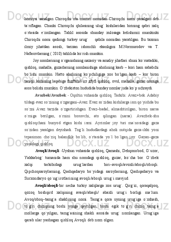 homiysi   sanalgan   Chiroqchi   ota   mozori   nomidan   Chiroqchi   nomi   yasalgan   deb
ta`riflagan.   Chunki   Chiroqchi   qbilasining   ulug`   kishilaridan   birining   qabri   xalq
o`rtasida   e`zozlangan.   Tahlil   asosida   shunday   xulosaga   kelishimiz   mumkinki
Chiroqchi   nomi   qadimgi   turkey   urug`     qabila   nomidan   yaratilgan.   Bu   taxmin
ilmiy   jihatdan   asosli,   tarixan   ishonchli   ekanligini   M.Normurodov   va   T.
Nafasovlarning ( 2010) tahlilida ko`rish mumkin.
             Joy nomlarining o`rganishning nazariy va amaliy jihatlari shuni ko`rsatadiki,
qishloq,   mahalla,   guzarlarning   nomlanishiga   aholining   kasb   –   kori   ham   sababchi
bo`lishi   mumkin.   Hatto   aholining   ko`pchiligiga   xos   bo`lgan   kasb   –   kor   biron
taniqli kishining laqabiga fnдftshiб irг дfyfi qishloq, ovul, mahalla, guzar nomiga
asos bolishi mumkin. O`zbekiston hududida bunday nomlar juda ko`p uchraydi.   
                Avazbek/Avazbek   - Oqoltin vohasida qishloq. Tarkibi: Avaz +bek. Adabiy
tildagi evaz sо`zining о`zgargani–Avaz. Evaz sо`zi dan kishilarga ism qо`yishda bu
sо`zni   Avaz   tarzida   о`zgartirishg an.   Evaz–badal,   almashtirilgan,   biron   narsa
о`rniga   beril gan,   о`rnini   bosuvchi,   ato   qilingan   (narsa).   Av azbek-shu
qishloq chani   bunyod   etgan   kishi   ismi.   Ayrimlar   joy   turi   ma`nosidagi   gaza
sо`zidan   yaralgan   deyishadi.   Tog`li   hududlardagi   aholi   nutq ida   gaza-ikki   yoni
tepasimon   chо`ziq   balandlik   bо`lib,   о`rtasida   yо`l   bо`lgan   joy.   Gazan–gaza
yonidagi qishloq.
               Avoqli/Avoqli   -Uyshun vohasida qishloq, Qamashi, Dehqo nobod,   G`uzor,
Yakkabog`   tumanida   ham   shu   nomdagi   qishloq,   guzar,   kо`cha   bor.   О`zbek
xalqi   tarkibidagi   urug`lardan   biri–avoqli/avoxli/aboqli/oboqli.
Qipchoqsaroylarning,   Qashqadaryo   bо`y idagi   saroylarning,   Qashqadaryo   va
Surxondaryo qо`ng`irotla rining avoqli/aboqli urug`i mavjud. 
Avoqli/aboqli- bir   necha   turkiy   xalqlarga   xos   urug`.   Qirg`iz,   qoraqalpoq,
q ozoq   boshqird   xalqining   avaqli/abaqli/   abaxli   urug`i   borligi   ma`lum.
Avoq/oboq–tamg`a   shaklining   nomi.   Tamg`a   qora   uyning   urug`iga   о`xshash,
tо`g`ri   chiziqning   boshi   yonga   qayrilgan,   boshi   egik   tо`g`ri   chiziq   tamg`a
mollarga   qо`y ilgan,   tamg`asining   shakli   asosida   urug`   nomlangan.   Urug`iga
q arab ular yashagan qishloq Avoqli deb nom olgan. 