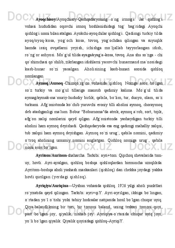 Ayoqchisoy/ Ayoqchisoy-Qashqadaryoning   о`ng   irmog`i.   Jar   q ishlog`i
vohasi   hududidan   oquvchi   irmoq   boshlanishidagi   tog`   bag`ridagi   Ayoqchi
qishlog`i   nomi bilan atalgan. Ayokchi-ayoqchilar qishlog`i . Q adim gi  t urkiy ti lda
ayoq/oyoq-kosa,   yog`och   kosa,   tovoq,   yog`ochdan   qilingan   va   suyuqlik
hamda   issiq   ovqatlarni   yeyish,   ichishga   mо`ljallab   tayyorlangan   idish,
rо`zg`or   ashyosi.   M о`g`ul tilida ayaga/ayag`a–kosa, tovoq.   Ana shu sо`zga - chi
qо`shimchasi qо`shilib, zikrlangan idishlarni  yasovchi  hunarmand ma`nosidagi
kasb-hunar   sо`zi   yasalgan.   Aholisining   kasb-hunari   asosida   qishloq
nomlangan. 
Aymoq/Aumoq -Chimqо`rg`on   vohasida   qishloq.   Nomga   asos   bо`lgan
sо`z   turkiy   va   mо`g`ul   tillariga   mansub   qadimiy   kalima.   Mо`g`ul   tilida
aymag/aymak-ma`muriy-hududiy   birlik;   qabi la,   bо`lim,   tur,   dunyo,   olam,   sо`z
turkumi. Afg`onistonda kо`chib yuruvchi eroniy tilli  aholini aymoq, choraymoq
deb atashgan ligi ma`lum. Bobur  "Boburnoma"da atrok, aymoq a`rob, sort,   tojik,
afg`on   xalqi   nomlarini   qayd   qilgan.   Afg`onistonda   yashaydigan   turkiy   tilli
aholini   ham   aymoq   deyishadi.   Qashqa daryoda esa eng qadimgi mahalliy xalq ni,
tub   xalqni   ham   aymoq   deyishgan.   Aymoq   sо`zi   urug`,   qabi la   nomini,   qadimiy
о`troq   aholining   umumiy   nomini   ang latgan.   Qishloq   nomiga   urug`,   qabila
nomi asos bо`lgan.
Ayritom/Auritom -shaharcha. Tarkibi: ayri+tom. Qipchoq shev alarida tom-
uy,   hovli.   Ayri-ajralgan,   qishloq   boshqa   qishl oqlardan   birmuncha   uzoqlikda.
Ayritom–boshqa aholi yashash   maskanlari   (qishloq)   dan chekka  joydagi   yakka
hovli quril g a n   ( y e r d a g i   q i s h l o q ) .  
Ayriqiya/Auriqiua —Uyshun   vohasida   qishloq.   1926   yilgi   ah oli   punktlari
rо`yxatida   qayd   qilingan.   Tarkibi:   ayri+qiY.   Ayri-ayrilgan,   ikkiga   bо`lingan,
о`rtadan   yо`l   о`tishi   yoki   tabiiy hodisalar natijasida hosil bо`lgan chuqur uyiq.
Qiya- balandlikning   bir   turi;   bir   tomoni   baland,   uning   teskari   tomoni-quyi,
past   bо`lgan   joy,   qiyalik,   nishab   joy.   Ay riqiya-о`rtasida   chuqur   uyiq   joyi,
yо`li bо`lgan qiyalik. Qiyalik q uyisidagi qishloq–AyriqiY.  