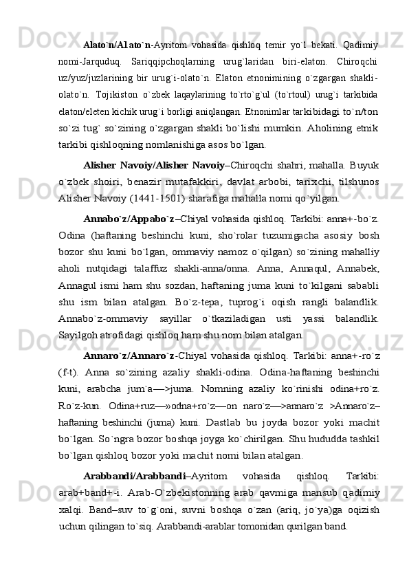 Alatо`n/A1ato`n -Ayritom   vohasida   qishloq   temir   yо`l   bekati.   Qa dimiy
nomi-Jarquduq.   Sariqqipchoqlarning   urug`laridan   biri-elaton.   Chiroqchi
uz/yuz/juzlarining   bir   urug`i-olatо`n.   Elaton   etnonimining   о`zgargan   shakli-
olatо`n.   Tojikiston   о` zbek   laqaylarining   tо`rtо`g`ul   (tо`rtoul)   urug`i   tarkibida
ela ton/eleten kichik urug`i borligi aniqlangan. Etnonimlar tarkibidagi tо`n/ton	
sо`zi tug` sо`zining о`zgargan shakli bо`lishi  	mumkin. Aholining etnik	
tarkibi qishloqning nomlanishiga asos bо`lgan. 	
Alisher Navoiy/Alisher Navoiy	–Chiroqchi shahri, mahalla. Buyuk	
о`	zbek   shoiri,   benazir   mutafakkiri,   davlat   arbobi,   tarix	chi,   tilshunos	
Alisher Navoiy (1441-1501) sharafiga mahal	la nomi qо`yilgan. 	
Annabо`z/Appabo`z	–Chiyal vohasida qishloq. Tarkibi: anna+-	bо`z.	
Odina   (haftaning   beshinchi   kuni,   shо`rolar   tuzumigacha   aso	siy   bosh	
bozor   shu   kuni   bо`lgan,   ommaviy   namoz   о`qilgan)   sо`	zining  mahalliy	
aholi   nutqidagi   talaffuz   shakli-anna/onna.  	Anna,   Annaqul,   Annabek,	
Annagul  ismi  ham  shu sozdan, haf	taning   juma   kuni   tо`kilgani   sababli	
shu   ism   bilan   atalgan.   Bо`	z-tepa,   tuprog`i   oqish   rangli   balandlik.	
Annabо`z-ommaviy  	sayillar   о`tkaziladigan   usti   yassi   balandlik.	
Sayilgoh atro	fidagi qishloq ham shu nom bilan atalgan. 	
Annarо`z/Annaro`z	-Chiyal vohasida qishloq. Tarkibi: anna+-	rо`z	
(f-t).   Anna   sо`zining   azaliy   shakli-odina.   Odina-hafta	ning   beshinchi	
kuni,   arabcha   jum`a—>juma.   Nomning   azaliy  	kо`rinishi   odina+rо`z.	
Rо`z-kun.   Odina+ruz—»odna+rо`z––on  	narо`z—>annarо`z   >Annarо`z–	
haftaning   beshinchi   (juma)   kuni.  	Dastlab   bu   joyda   bozor   yoki   machit	
bо`lgan. Sо`ngra bozor bo	shqa joyga kо`chirilgan. Shu hududda tashkil	
bо`lgan qishloq 	bozor yoki machit nomi bilan atalgan.	
Arabbandi/Arabbandi	–Ayritom   vohasida   qishloq.   Tarkibi:	
arab+band+-i.   Arab-О`zbekistonning   arab   qavmiga   mansub   q	adimiy	
xalqi.  	Band–	suv   tо`g`oni,   suvni   boshqa   о`zan   (ariq,   jо`ya)ga   oqizish	
uchun q	ilingan tо`siq. Arabbandi-arablar tomonidan qurilgan band. 
