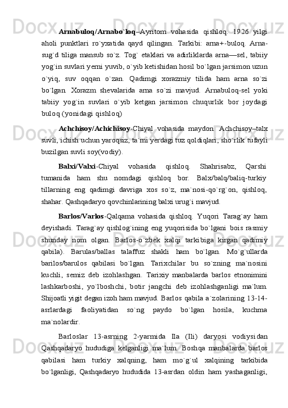 Arnabuloq/Arnabo`loq	–Ayritom   vohasida   qishloq.   1926   yilgi	
aholi   punktlari   rо`yxatida   qayd   qilingan.   Tarkibi:   arna+-	buloq.   Arna-	
sug`d tiliga mansub sо`z. Tog` etaklari va adirlik	larda  arna—sel,  tabiiy	
yog`in suvlari yerni yuvib, о`yib keti	shidan hosil bо`lgan jarsimon uzun	
о`yiq	,  	suv   oqqan   о`zan.   Q	adimgi   xorazmiy   tilida   ham   arna   sо`zi	
bо`lgan.   Xorazm   shev	alarida   arna   sо`zi   mavjud.  	Arnabuloq-sel   yoki	
tabiiy   yog`in   suvlari   о`yib   ketgan   jarsi	mon   chuqurlik   bor   joydagi	
buloq (yonidagi qishloq)	
Achchisoy/Achichisoy	-Chiyal   vohasida   maydon.  	Achchisoy–talx	
suv	li, ichish uchun yaroqsiz, ta`mi yerdagi tuz qoldiqlari, shо`rlik 	tufayli	
buzilgan suvli soy(vodiy). 	
Balxi/Valxi	-Chiyal   vohasida   qishloq.   Shahrisabz,   Qarshi	
tumanida   ham   shu   nomdagi   qishloq   bor.  	Balx/balq/baliq-turkiy	
tillarning   eng   qadimgi   davriga   xos   sо`z,   ma`nosi-qо`rg`on,  	qishloq,	
shahar. Qashqadaryo qovchinlarining balxi urug`i mavjud.	
Barlos/Varlos	-Qalqama   vohasida   qishloq.   Yuqori   Tarag`ay   h	am	
deyishadi.  Tarag`ay  qishlog`ining   eng  yuqorisida bо`lgani  	bois   rasmiy	
shunday   nom   olgan.   Barlos-о`zbek   xalqi   tarki	biga   kirgan   qadimiy	
qabila).   Barulas/ballas   talaffuz   shakli  	ham   bо`lgan.   Mо`g`ullarda	
barilos/barulos   qabilasi   bо`lgan.   Ta	rixchilar   bu   sо`zning   ma`nosini	
kuchli,   semiz   deb   izohlashgan.  	Tarixiy   manbalarda   barlos   etnonimi	ni	
lashkarboshi,   yо`lboshchi,   botir   jangchi   deb   izohlashgan	ligi   ma`lum.	
Shijoatli yigit degan izoh ham mavjud. 	Barlos qabila a`zolari	ning 13-14-	
asrlardagi   faoliyatidan   sо`ng   paydo   bо`lgan   hosila,   kuchma
ma`nolardir.	
Barloslar   13-asrning   2-yarmida   Ila   (Ili)   daryosi   vodiysi	dan	
Qashqadaryo   hududiga   kelganligi   ma`lum.   Boshqa   manba	larda   barlos	
qabilasi   ham   turkiy   xalqning,   ham   mо`g`ul   xalqining	  tarkibida	
bо`lganligi,   Qashqadaryo   hududida   13-asr	dan   oldin   ham   yashaganligi, 