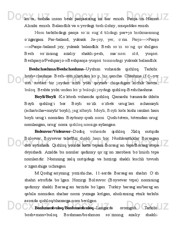 kо`ra,  	toshda   inson   besh   panjasining   izi   bor   emish.   Panja   izi   Haz	rat	
Aliniki emish. Balandlik va u yerdagi tosh ilohiy, muq	addas emish.	
Nom  	tarkibidagi   panja  	sо`zi   sug`d   tilidagi  	par+jo  	bi	rikmasining	
о`zgargani.   Par–baland,   yuksak.   Jo–	joy,   yer,   о`	rin.  	Parjo—	>Panjo	
—»Panja–baland   joy,   yuksak   balandlik.   Besh  	sо`zi   sо`ng   qо`	shilgan.	
Besh   sо`zining   azaliy   shakli-pesh,   ma`	nosi   old,  	yuqori.	
Beshparjo/Peshparjo-»Beshpanja-yuqori 	tomondagi 	yuksak balandlik.	
  Beshchashma/Beshchashma	–Uyshun   vohasida   qishloq.   Tarki	bi:	
besh+chashma. Besh–son jihatidan 	kо`p, bir q	ancha. Chashma 	(f-t)–	yer	
osti   suvlari   bir   joydan   sizib   yoki   qaynab   chiqadigan   kichik   havza,
buloq. 	Beshta yoki 	undan kо`p buloqli joyda	gi qishloq–Beshchashma.	
Boyli/Boyli	  -Kо`ktosh   vohasida   qishloq.   Q	amashi   t	umani	da   ikkita	
Boyli  	qishlo	g`	i   bor.  	Boyli   s	о`zli  	о`	zbek   uru	g`	lari:   achamayli	
(acha/ocha+moyli/ 	boyli), 	ja	g`	albayli. Moyli, Boyli kabi 	kishi ismlari 	ham	
boy	li  uru	g`	i  nomidan. Boy/moy-	qush  	nomi.  	Q	ush-totem, totemdan uru	g`	
nomlangan, uru	g`	 nomi 	qishloq nomiga 	aylangan.	
Bolsuvor/Volsuvor	–Dodi	q 	vo	hasida  	qishloq.   Xal	q  nut	qida	
Bolsevar,   Boysevar   talaffuz  	shakli  	ham  	bor.   Nushkentliklar  	Borsagan	
deb aytishadi.  Qishloq yonida katta tepani  Borsa	g`	an	 tepa/Borsa	g`	atepa	
deyishadi.   Azalda   bu   nomlar  	qadimiy  	qо`	rg`	on  	xarobasi   b	о`	lmish   tepa	
nomlaridir.   Nomning   xal	q  nut	qidagi  	va  	ho	zirgi   shakli   kuchli   tovush	
о`	zgarishiga uchragan.	
M.Qoshg`ariyning   yozishicha,   11-asrda   Barsag`an   shahri   О`sh	
shahri   atrofida   bо`lgan.   Hozirgi   Bolsuvor   (Boysevar   tepa)  	nomining	
qadimiy   shakli   Barsag`an   tarzida   bо`lgan.   Turkiy   barsag`an/barsg`an
qabila   nomidan   shahar   nomi   yuzaga   kelgan,  	aholisining   etnik   tarkibi	
asosida qishloq/shaxarga nom ber	ilgan. 	
Boshmonbuloq/Boshmonbuloq	–Langarda   oromgoh.   Tarkibi:	
bosh+mon+buloq.  	Boshman/boshmon   sо`zining   azaliy   shakli- 