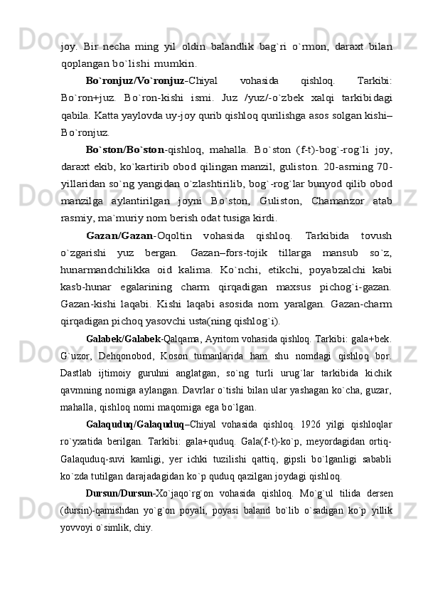 joy.   Bir   necha   ming  	yil   oldin   balandlik   bag`ri   о`rmon,   daraxt   bilan	
qoplangan 	bо`lishi mumkin.	
Bо`ronjuz/Vo`ronjuz-	Chiyal	 	vohasida   qishloq.   Tarkibi:	
Bо`	ron+juz.   Bо`ron-kishi   ismi.   Juz   /yuz/-о`zbek   xalqi   tarkibi	dagi	
qabila. Katta yaylovda uy-joy qurib qishloq qurilishga 	asos solgan kishi–	
Bо`ronjuz.	
Bо`ston/Bo`ston	-qishloq,   mahalla.   Bо`ston   (f-t)-bog`-rog`li  	joy,	
daraxt ekib, kо`kartirib obod qilingan manzil, gulis	ton. 20-asrning 70-	
yillaridan sо`ng yangidan о`zlashtirilib, 	bog`-rog`lar bunyod qilib obod	
manzilga   aylantirilgan   joyni  	Bо`ston,   Guliston,   Chamanzor   atab	
rasmiy, ma`muriy nom ber	ish odat tusiga kirdi. 	
Gazan/Gazan	-Oqoltin   vohasida   qishloq.   Tarkibida   tovush	
о`	zgarishi   yuz   bergan.  	Gazan–fors-tojik   tillarga   mansub  	sо`z,	
hunarmandchilikka   oid   kalima.   Kо`nchi,   etikchi,   poyab	zalchi   kabi	
kasb-hunar   egalarining   charm   qirqadigan   maxsus  	pichog`i-gazan.	
Gazan-kishi   laqabi.   Kishi   laqabi   asosida   nom  	yaralgan.   Gazan-charm	
qirqadigan pichoq yasovchi usta(ning qishl	og`i).Galabek/Galabek -Qalqama, Ayritom vohasida qishloq. Tar kibi: gala+bek.
G`uzor,   Dehqonobod,   Koson   tumanlarida   ham   shu   nomdagi   qishloq   bor.
Dastlab   ijtimoiy   guruhni   anglat gan,   sо`ng   turli   urug`lar   tarkibida   kichik
qavmning nomiga  aylangan. Davrlar о`tishi bilan ular yashagan kо`cha, guzar,
mah alla, qishloq nomi maqomiga ega bо`lgan.
Galaquduq/Galaquduq –Chiyal   vohasida   qishloq.   1926   yilgi   qishloqlar
rо`yxatida   berilgan.   Tarkibi:   gala+quduq.   Gala(f- t)-kо`p,   meyordagidan   ortiq-
Galaquduq-suvi   kamligi,   yer   ichki   tuzilishi   qattiq,   gipsli   bо`lganligi   sababli
kо`zda tutilgan  darajadagidan kо`p quduq qazilgan joydagi qishloq.
Dursun/Dursun- Xо`jaqо`rg`on   vohasida   qishloq.   Mо`g`ul   tilida   dersen
(dursin)-qamishdan   yо`g`on   poyali,   poyasi   baland   bо`lib   о`sadigan   kо`p   yillik
yovvoyi о`simlik, chiy. 