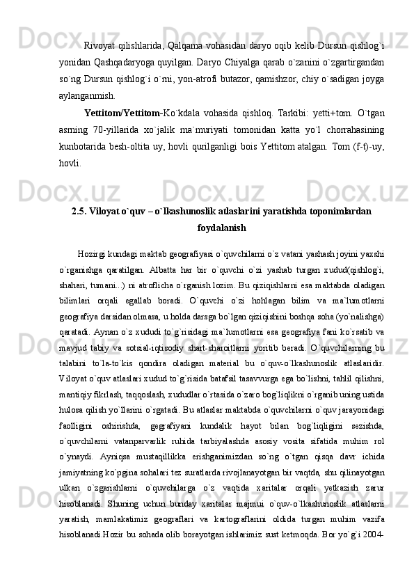 Rivoyat  qilishlarida, Qalqama vohasidan daryo oqib kelib Dursun qishlog`i
yonidan Qashqadaryoga quyilgan. Daryo Chiyalga qarab о`zanini о`zgartirgandan
sо`ng Dursun qishlog`i о`rni, yon-atrofi butazor, qamishzor, chiy о`sadigan joyga
aylanganmish.
Yettitom/Yettitom- Kо`kdala   vohasida   qishloq.   Tarkibi:   yetti+tom.   О`tgan
asrning   70-yillarida   xо`jalik   ma`muriyati   tomonidan   katta   yо`l   chorrahasining
kunbotarida besh-oltita uy, hovli qurilganligi bois Yettitom atalgan. Tom (f-t)-uy,
hovli.
2.5. Viloyat o`quv – o`lkashunoslik atlaslarini yaratishda toponimlardan
foydalanish
Hozirgi kundagi maktab geografiyasi o`quvchilarni o`z vatani yashash joyini yaxshi
o`rganishga   qaratilgan.   Albatta   har   bir   o`quvchi   o`zi   yashab   turgan   xudud(qishlog`i,
shahari, tumani...) ni atroflicha o`rganish lozim. Bu qiziqishlarni esa maktabda oladigan
bilimlari   orqali   egallab   boradi.   O`quvchi   o`zi   hohlagan   bilim   va   ma`lumotlarni
geografiya darsidan olmasa, u holda darsga bo`lgan qiziqishini boshqa soha (yo`nalishga)
qaratadi. Aynan o`z  xududi to`g`risidagi  ma`lumotlarni  esa geografiya fani  ko`rsatib va
mavjud   tabiy   va   sotsial-iqtisodiy   shart-sharoitlarni   yoritib   beradi.   O`quvchilarning   bu
talabini   to`la-to`kis   qondira   oladigan   material   bu   o`quv-o`lkashunoslik   atlaslaridir.
Viloyat o`quv atlaslari xudud to`g`risida batafsil tasavvurga ega bo`lishni, tahlil qilishni,
mantiqiy fikrlash, taqqoslash, xududlar o`rtasida o`zaro bog`liqlikni o`rganib uning ustida
hulosa qilish yo`llarini o`rgatadi. Bu atlaslar maktabda o`quvchilarni o`quv jarayonidagi
faolligini   oshirishda,   gegrafiyani   kundalik   hayot   bilan   bog`liqligini   sezishda,
o`quvchilarni   vatanparvarlik   ruhida   tarbiyalashda   asosiy   vosita   sifatida   muhim   rol
o`ynaydi.   Ayniqsa   mustaqillikka   erishganimizdan   so`ng   o`tgan   qisqa   davr   ichida
jamiyatning ko`pgina sohalari tez suratlarda rivojlanayotgan bir vaqtda, shu qilinayotgan
ulkan   o`zgarishlarni   o`quvchilarga   o`z   vaqtida   xaritalar   orqali   yetkazish   zarur
hisoblanadi.   Shuning   uchun   bunday   xaritalar   majmui   o`quv-o`lkashunoslik   atlaslarni
yaratish,   mamlakatimiz   geograflari   va   kartograflarini   oldida   turgan   muhim   vazifa
hisoblanadi.Hozir bu sohada olib borayotgan ishlarimiz sust ketmoqda. Bor yo`g`i 2004- 