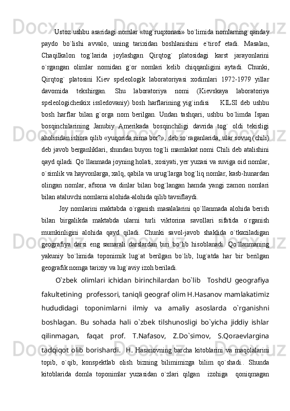 Ustoz ushbu asaridagi nomlar «tug`ruqxonasi» bo`limida nomlarning qanday
paydo   bo`lishi   avvalo,   uning   tarixidan   boshlanishini   e`tirof   etadi.   Masalan,
Chaqilkalon   tog`larida   joylashgan   Qirqtog`   platosidagi   karst   jarayonlarini
o`rgangan   olimlar   nomidan   g`or   nomlari   kelib   chiqqanligini   aytadi.   Chunki,
Qirqtog`   platosini   Kiev   speleologik   laboratoriyasi   xodimlari   1972-1979   yillar
davomida   tekshirgan.   Shu   laboratoriya   nomi   (Kievskaya   laboratoriya
speleologicheskix   issledovaniy)   bosh   harflarining   yig`indisi     KILSI   deb   ushbu
bosh   harflar   bilan   g`orga   nom   berilgan.   Undan   tashqari,   ushbu   bo`limda   Ispan
bosqinchilarining   Janubiy   Amerikada   bosqinchiligi   davrida   tog`   oldi   tekisligi
aholisidan ishora qilib «yuqorida nima bor?», deb so`raganlarida, ular sovuq (chili)
deb javob berganliklari, shundan buyon tog`li mamlakat nomi Chili deb atalishini
qayd qiladi. Qo`llanmada joyning holati, xosiyati, yer yuzasi va suviga oid nomlar,
o`simlik va hayvonlarga, xalq, qabila va urug`larga bog`liq nomlar, kasb-hunardan
olingan   nomlar,   afsona   va   dinlar   bilan   bog`langan   hamda   yangi   zamon   nomlari
bilan ataluvchi nomlarni alohida-alohida qilib tavsiflaydi.
Joy   nomlarini   maktabda   o`rganish   masalalarini   qo`llanmada   alohida   berish
bilan   birgalikda   maktabda   ularni   turli   viktorina   savollari   sifatida   o`rganish
mumkinligini   alohida   qayd   qiladi.   Chunki   savol-javob   shaklida   o`tkaziladigan
geografiya   darsi   eng   samarali   darslardan   biri   bo`lib   hisoblanadi.   Qo`llanmaning
yakuniy   bo`limida   toponimik   lug`at   berilgan   bo`lib,   lug`atda   har   bir   berilgan
geografik nomga tarixiy va lug`aviy izoh beriladi.  
O`zbek   olimlari   ichidan   birinchilardan   bo`lib     ToshdU   geografiya
fakultetining  professori, taniqli geograf olim H.Hasanov mamlakatimiz
hududidagi   toponimlarni   ilmiy   va   amaliy   asoslarda   o`rganishni
boshlagan.   Bu   sohada   hali   o`zbek   tilshunosligi   bo`yicha   jiddiy   ishlar
qilinmagan,   faqat   prof.   T.Nafasov,   Z.Do`simov,   S.Qoraevlargina
tadqiqot   olib   borishardi.     H.   Hasanovning   barcha   kitoblarini   va   maqolalarini
topib,   o`qib,   konspektlab   olish   bizning   bilimimizga   bilim   qo`shadi..   Shunda
kitoblarida   domla   toponimlar   yuzasidan   o`zlari   qilgan     izohiga     qoniqmagan 