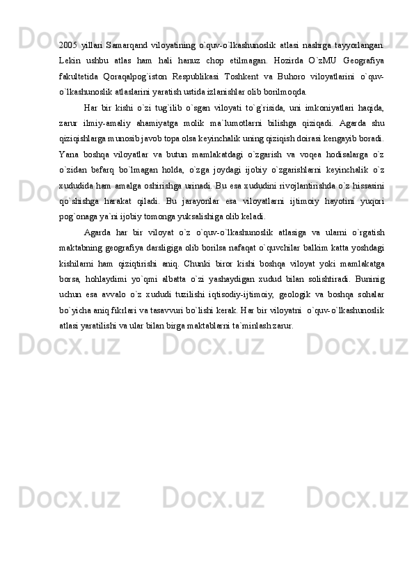 2005   yillari   Samarqand   viloyatining   o`quv-o`lkashunoslik   atlasi   nashrga   tayyorlangan.
Lekin   ushbu   atlas   ham   hali   hanuz   chop   etilmagan.   Hozirda   O`zMU   Geografiya
fakultetida   Qoraqalpog`iston   Respublikasi   Toshkent   va   Buhoro   viloyatlarini   o`quv-
o`lkashunoslik atlaslarini yaratish ustida izlanishlar olib borilmoqda.
Har   bir   kishi   o`zi   tug`ilib   o`sgan   viloyati   to`g`risida,   uni   imkoniyatlari   haqida,
zarur   ilmiy-amaliy   ahamiyatga   molik   ma`lumotlarni   bilishga   qiziqadi.   Agarda   shu
qiziqishlarga munosib javob topa olsa keyinchalik uning qiziqish doirasi kengayib boradi.
Yana   boshqa   viloyatlar   va   butun   mamlakatdagi   o`zgarish   va   voqea   hodisalarga   o`z
o`zidan   befarq   bo`lmagan   holda,   o`zga   joydagi   ijobiy   o`zgarishlarni   keyinchalik   o`z
xududida   ham   amalga   oshirishga   urinadi.   Bu   esa   xududini   rivojlantirishda   o`z   hissasini
qo`shishga   harakat   qiladi.   Bu   jarayonlar   esa   viloyatlarni   ijtimoiy   hayotini   yuqori
pog`onaga ya`ni ijobiy tomonga yuksalishiga olib keladi.
Agarda   har   bir   viloyat   o`z   o`quv-o`lkashunoslik   atlasiga   va   ularni   o`rgatish
maktabning geografiya darsligiga olib borilsa nafaqat o`quvchilar balkim katta yoshdagi
kishilarni   ham   qiziqtirishi   aniq.   Chunki   biror   kishi   boshqa   viloyat   yoki   mamlakatga
borsa,   hohlaydimi   yo`qmi   albatta   o`zi   yashaydigan   xudud   bilan   solishtiradi.   Buninig
uchun   esa   avvalo   o`z   xududi   tuzilishi   iqtisodiy-ijtimoiy,   geologik   va   boshqa   sohalar
bo`yicha aniq fikrlari va tasavvuri bo`lishi kerak. Har bir viloyatni  o`quv-o`lkashunoslik
atlasi yaratilishi va ular bilan birga maktablarni ta`minlash zarur.  
