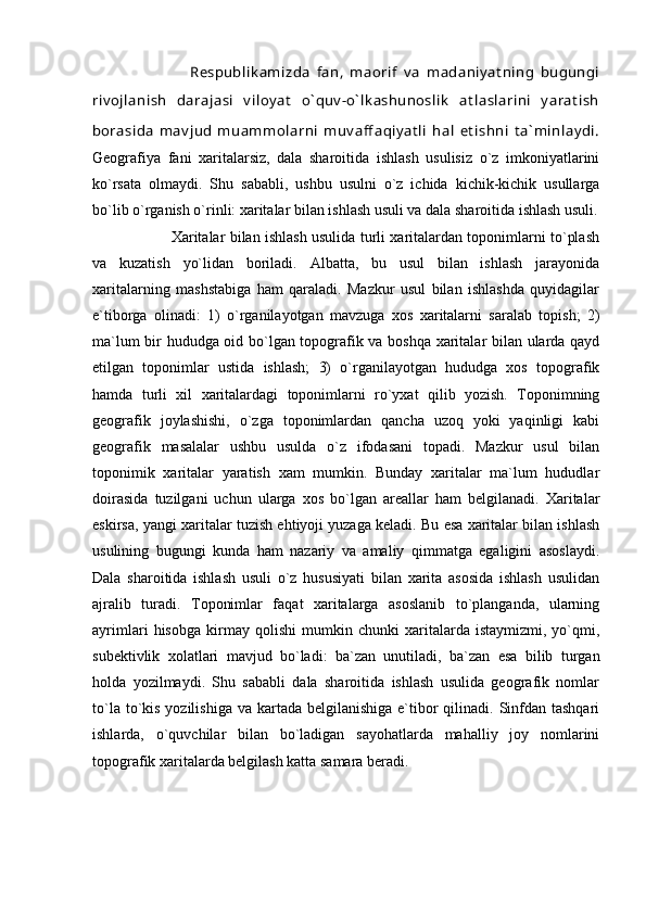                 Respublik amizda   fan,   maorif   v a   madaniy at ning   bugungi
riv ojlanish   darajasi   v iloy at   o` quv -o` lk ashunoslik   at laslarini   y arat ish
borasida   mav jud   muammolarni   muv aff aqiy at li   hal   et ishni   t a` minlay di.
Geografiya   fani   xaritalarsiz,   dala   sharoitida   ishlash   usulisiz   o`z   imkoniyatlarini
ko`rsata   olmaydi.   Shu   sababli,   ushbu   usulni   o`z   ichida   kichik-kichik   usullarga
bo`lib o`rganish o`rinli: xaritalar bilan ishlash usuli va dala sharoitida ishlash usuli.
             Xaritalar bilan ishlash usulida turli xaritalardan toponimlarni to`plash
va   kuzatish   yo`lidan   boriladi.   Albatta,   bu   usul   bilan   ishlash   jarayonida
xaritalarning   mashstabiga   ham   qaraladi.   Mazkur   usul   bilan   ishlashda   quyidagilar
e`tiborga   olinadi:   1)   o`rganilayotgan   mavzuga   xos   xaritalarni   saralab   topish;   2)
ma`lum bir hududga oid bo`lgan topografik va boshqa xaritalar bilan ularda qayd
etilgan   toponimlar   ustida   ishlash;   3)   o`rganilayotgan   hududga   xos   topografik
hamda   turli   xil   xaritalardagi   toponimlarni   ro`yxat   qilib   yozish.   Toponimning
geografik   joylashishi,   o`zga   toponimlardan   qancha   uzoq   yoki   yaqinligi   kabi
geografik   masalalar   ushbu   usulda   o`z   ifodasani   topadi.   Mazkur   usul   bilan
toponimik   xaritalar   yaratish   xam   mumkin.   Bunday   xaritalar   ma`lum   hududlar
doirasida   tuzilgani   uchun   ularga   xos   bo`lgan   areallar   ham   belgilanadi.   Xaritalar
eskirsa, yangi xaritalar tuzish ehtiyoji yuzaga keladi. Bu esa xaritalar bilan ishlash
usulining   bugungi   kunda   ham   nazariy   va   amaliy   qimmatga   egaligini   asoslaydi.
Dala   sharoitida   ishlash   usuli   o`z   hususiyati   bilan   xarita   asosida   ishlash   usulidan
ajralib   turadi.   Toponimlar   faqat   xaritalarga   asoslanib   to`planganda,   ularning
ayrimlari   hisobga   kirmay   qolishi   mumkin   chunki   xaritalarda   istaymizmi,   yo`qmi,
subektivlik   xolatlari   mavjud   bo`ladi:   ba`zan   unutiladi,   ba`zan   esa   bilib   turgan
holda   yozilmaydi.   Shu   sababli   dala   sharoitida   ishlash   usulida   geografik   nomlar
to`la to`kis yozilishiga  va kartada belgilanishiga  e`tibor  qilinadi.  Sinfdan tashqari
ishlarda,   o`quvchilar   bilan   bo`ladigan   sayohatlarda   mahalliy   joy   nomlarini
topografik xaritalarda belgilash katta samara beradi. 