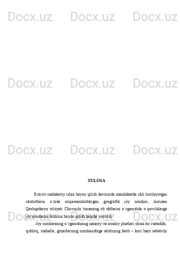 XULOSA
           
        Bitiruv malakaviy ishni bayon qilish davomida mamlakatda olib borilayotgan
islohotlarni   o`zida   mujassamlashtirgan   geografik   joy   nomlari,   xususan
Qashqadaryo   viloyati   Chiroqchi   tumaning   ob`ektlarini   o`rganishda   o`quvchilarga
joy nomlarini tahlilini bayon qilish haqida yoritildi.  
         Joy nomlarining o`rganishning nazariy va amaliy jihatlari shuni ko`rsatadiki,
qishloq,   mahalla,   guzarlarning   nomlanishiga   aholining   kasb   –   kori   ham   sababchi 