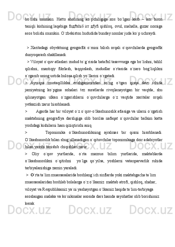 bo`lishi   mumkin.   Hatto   aholining   ko`pchiligiga   xos   bo`lgan   kasb   –   kor   biron
taniqli kishining laqabiga fnдftshiб irг дfyfi qishloq, ovul, mahalla, guzar nomiga
asos bolishi mumkin. O`zbekiston hududida bunday nomlar juda ko`p uchraydi.   
  >   Xaritadagi   obyektning   geografik   о`rnini   bilish   orqali   о`quvchilarda   geografik
dunyoqarash shakllanadi.
  > Viloyat o`quv atlaslari xudud to`g`risida batafsil tasavvurga ega bo`lishni, tahlil
qilishni,   mantiqiy   fikrlash,   taqqoslash,   xududlar   o`rtasida   o`zaro   bog`liqlikni
o`rganib uning ustida hulosa qilish yo`llarini o`rgatadi.
>   Ayniqsa   mustaqillikka   erishganimizdan   so`ng   o`tgan   qisqa   davr   ichida
jamiyatning   ko`pgina   sohalari   tez   suratlarda   rivojlanayotgan   bir   vaqtda,   shu
qilinayotgan   ulkan   o`zgarishlarni   o`quvchilarga   o`z   vaqtida   xaritalar   orqali
yetkazish zarur hisoblanadi.
>             Agarda har bir viloyat o`z o`quv-o`lkashunoslik atlasiga va ularni o`rgatish
maktabning   geografiya   darsligiga   olib   borilsa   nafaqat   o`quvchilar   balkim   katta
yoshdagi kishilarni ham qiziqtirishi aniq.
>           Toponimika   o`lkashunoslikning   ajralmas   bir   qismi   hisoblanadi.
O`lkashunoslik bilan shug`ullanadigan o`qituvchilar toponimikaga doir adabiyotlar
bilan yaxshi tanishib chiqishlari zarur.
>   Oliy   o`quv   yurtlarida,   o`rta   maxsus   bilim   yurtlarida,   maktablarda
o`lkashunoslikni   o`qitishni     yo`lga   qo`yilsa,   yoshlarni   vatanparvarlik   ruhida
tarbiyalanishiga zamin yaraladi. 
 >  O `rta ta`lim muassasalarida boshlang`ich sinflarda yoki maktabgacha ta`lim 
muassasalaridan boshlab bolalarga o`z o`lkamiz  maktab atrofi, qishloq, shahar, 
viloyat va Respublikamiz ya`ni yashayotgan o`lkamiz haqida ta`lim-tarbiyaga 
asoslangan malaka va ko`nikmalar asosida dars hamda sayohatlar olib borishimiz 
kerak. 