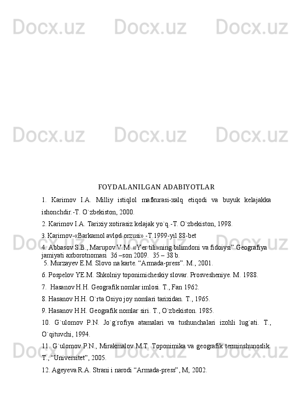 FOY DALANILG AN ADABIY OTLAR
1.   Karimov   I.A.   Milliy   istiqlol   mafkurasi-xalq   etiqodi   va   buyuk   kelajakka
ishonchdir.-T. О`zbekiston, 2000.
2. Karimov I.A. Tarixiy xotirasiz kelajak yо`q.-T. О`zbekiston, 1998. 
3.  Karimov-«Barkamol avlod orzusi» -T.1999-yil 88-bet
4.  Abbasov S.B.,.Marupov V.M  «Yer tili»ning bilimdoni va fidoiysi” Geografiya 
jamiyati axborotnomasi  36 –son 2009.  35 – 38 b. 
  5. Murzayev E.M. Slovo na karte. “Armada-press”. M., 2001.
6. Pospelov YE.M. Shkolniy toponimicheskiy slovar. Prosvesheniye. M. 1988.
7.  Hasanov H.H. Geografik nomlar imlosi. T., Fan 1962.
8. Hasanov H.H. О`rta Osiyo joy nomlari tarixidan.  T., 1965.
9.  Hasanov H.H. Geografik nomlar siri. T.,  О `zbekiston. 1985.
10.   G`ulomov   P.N.   Jо`g`rofiya   atamalari   va   tushunchalari   izohli   lug`ati.   T.,
О`qituvchi, 1994.
11. G`ulomov P.N., Mirakmalov M.T. Toponimika va geografik terminshunoslik.
T., “Universitet”, 2005. 
12. Ageyeva R.A. Strani i narodi “Armada-press”, M; 2002. 