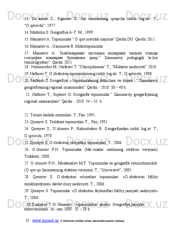 13.   Dо`simov   Z.,   Egamov   X.   Joy   nomlarining   qisqacha   izohli   lug`ati.   T.,
“О`qituvchi”. 1977.
14. Malkolm S. Geografiya A-Y. M., 1999.
15. Mamatov A. Toponimika “ O`quv metodik majmua” Qarshi DU. Qarshi 2011.
16. Mamatov A., Usmonova R. Mikrotoponimlar
17.   Mamatov   A.   T алабаларнинг   мустақил   ишларини   ташкил   этишда
географик   номларни   ўрганишга   доир.”   Zamonaviy   pedogogik   ta`lim
texnologiyalari”  Qarshi 2011
18.  Normurodov M., Nafasov T. ”Chiroqchnoma” T., ”Muharrir nashriyoti” 2010
19. Nafasov T. О`zbekiston toponimlarining izohli lug`ati. T., О`qituvchi. 1988.
20.   Nafasov   T   Geografiya   –   toponimikaning   debochasi   va   doyasi     “   Zamonaviy
geografiyaning regional muammolari” Qarshi - 2010  38 – 40 b.
  21.   Nafasov   T.,   Suyarov   O.   Geografik   toponimika   “   Zamonaviy   geografiyaning
regional muammolari” Qarshi - 2010  54 – 55  b.
2 2 .  Termin tanlash mezonlari. T., Fan. 1991.
2 3 .  Qorayev S. Toshkent toponimlari T.,. Fan, 1991.
2 4 .   Qorayev   S.,   G`ulomov   P.,   Rahimbekov   R.   Geografiyadan   izohli   lug`at.   T.,
О `qituvchi, 1979.
2 5 .  Qorayev S.  О `zbekiston viloyatlari toponimlari. T., 2006.
2 6.   G`ulomov   P.N.   Toponimika   (Ma`ruzalar   matnining   elektron   versiyasi)
Toshkent, 2000.
2 7. G`ulomov P.N., Mirakmalov M.T. Toponimika va geografik terminshunoslik.
( О `quv q о `llanmasining elektron versiyasi) T., “Universitet”, 2005. 
2 8.   Q orayev   S.   О `zbekiston   viloyatlari   toponimlari.   « О `zbekiston   Milliy
ensiklopediyasi» davlat ilmiy nashriyoti. T.; 2006.
2 9. Qorayev S. Toponimika. « О `zbekiston faylasuflari Milliy jamiyati nashriyoti»
T.; 2006.
  30. E nazarov  T .  H.   Hasanov   -  toponimistlar  sardori  Geografiya jamiyati 
axborotnomasi  36 –son 2009.  35 – 38 b. 
 31 .   www.ziyonet.uz    O`zbekiston yoshlari uchun internetdan maxsus tarimoq 