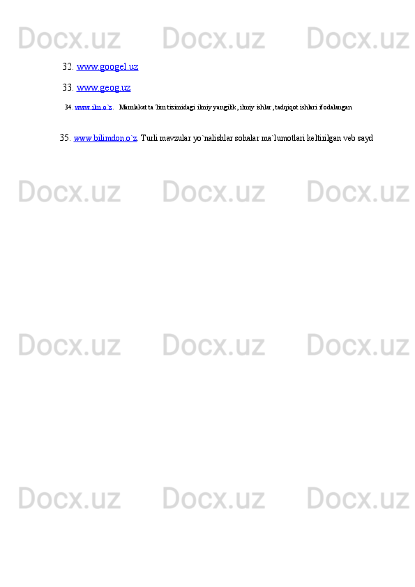  32.  www.googel.uz
 33.  www.geog.uz
   34.  www.ilm.o`z .    Mamlakat ta`lim tizimidagi ilmiy yangilik, ilmiy ishlar, tadqiqot ishlari ifodalangan
35.   www.bilimdon.o`z . Turli mavzular yo`nalishlar sohalar ma`lumotlari keltirilgan veb sayd 