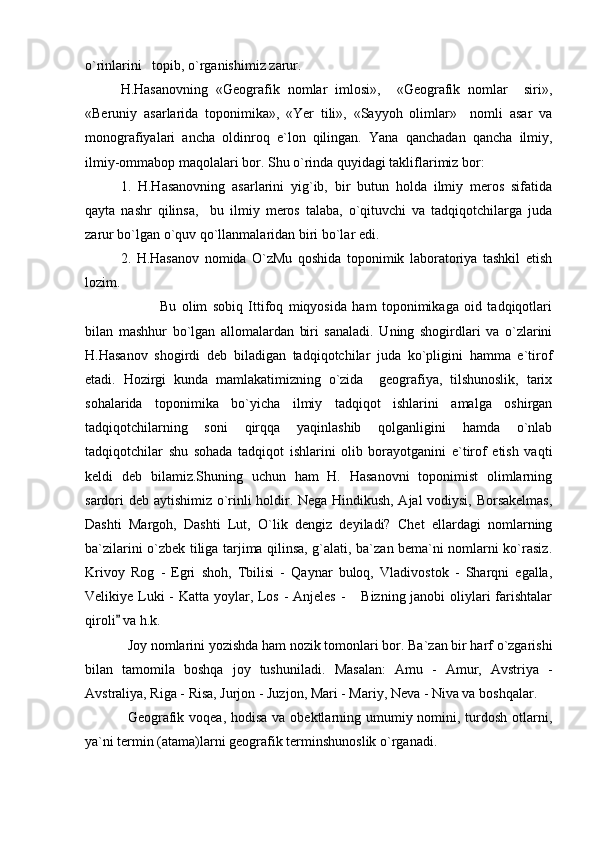 o`rinlarini   topib, o`rganishimiz zarur. 
H.Hasanovning   «Geografik   nomlar   imlosi»,     «Geografik   nomlar     siri»,
«Beruniy   asarlarida   toponimika»,   «Yer   tili»,   «Sayyoh   olimlar»     nomli   asar   va
monografiyalari   ancha   oldinroq   e`lon   qilingan.   Yana   qanchadan   qancha   ilmiy,
ilmiy-ommabop maqolalari bor. Shu o`rinda quyidagi takliflarimiz bor: 
1.   H.Hasanovning   asarlarini   yig`ib,   bir   butun   holda   ilmiy   meros   sifatida
qayta   nashr   qilinsa,     bu   ilmiy   meros   talaba,   o`qituvchi   va   tadqiqotchilarga   juda
zarur bo`lgan o`quv qo`llanmalaridan biri bo`lar edi.
2.   H.Hasanov   nomida   O`zMu   qoshida   toponimik   laboratoriya   tashkil   etish
lozim.
            Bu   olim   sobiq   Ittifoq   miqyosida   ham   toponimikaga   oid   tadqiqotlari
bilan   mashhur   bo`lgan   allomalardan   biri   sanaladi.   Uning   shogirdlari   va   o`zlarini
H.Hasanov   shogirdi   deb   biladigan   tadqiqotchilar   juda   ko`pligini   hamma   e`tirof
etadi.   Hozirgi   kunda   mamlakatimizning   o`zida     geografiya,   tilshunoslik,   tarix
sohalarida   toponimika   bo`yicha   ilmiy   tadqiqot   ishlarini   amalga   oshirgan
tadqiqotchilarning   soni   qirqqa   yaqinlashib   qolganligini   hamda   o`nlab
tadqiqotchilar   shu   sohada   tadqiqot   ishlarini   olib   borayotganini   e`tirof   etish   vaqti
keldi   deb   bilamiz.Shuning   uchun   ham   H.   Hasanovni   toponimist   olimlarning
sardori deb aytishimiz o`rinli holdir. Nega Hindikush, Ajal vodiysi, Borsakelmas,
Dashti   Margoh,   Dashti   Lut,   O`lik   dengiz   deyiladi?   Chet   ellardagi   nomlarning
ba`zilarini o`zbek tiliga tarjima qilinsa, g`alati, ba`zan bema`ni nomlarni ko`rasiz.
Krivoy   Rog   -   Egri   shoh,   Tbilisi   -   Qaynar   buloq,   Vladivostok   -   Sharqni   egalla,
Velikiye Luki  - Katta yoylar, Los - Anjeles  -  Bizning janobi  oliylari farishtalar
qiroli  va h.k.	

Joy nomlarini yozishda ham nozik tomonlari bor. Ba`zan bir harf o`zgarishi
bilan   tamomila   boshqa   joy   tushuniladi.   Masalan:   Amu   -   Amur,   Avstriya   -
Avstraliya, Riga - Risa, Jurjon - Juzjon, Mari - Mariy, Neva - Niva va boshqalar.
Geografik voqea, hodisa va obektlarning umumiy nomini, turdosh otlarni,
ya`ni termin (atama)larni geografik terminshunoslik o`rganadi. 