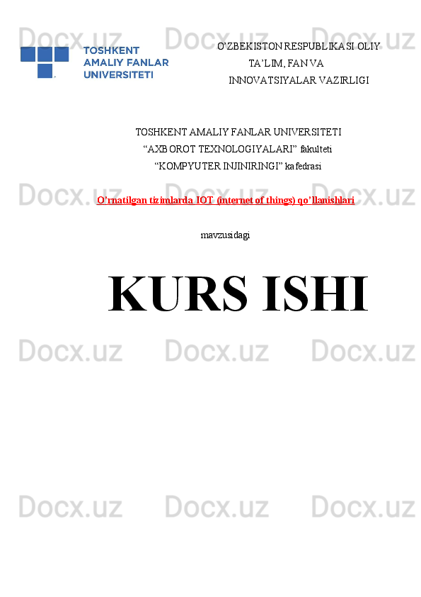 O’ZBEKISTON RESPUBLIKASI OLIY
TA’LIM, FAN VA
INNOVATSIYALAR VAZIRLIGI
 
TOSHKENT AMALIY FANLAR UNIVERSITETI
“AXBOROT TEXNOLOGIYALARI” fakulteti 
“KOMPYUTER INJINIRINGI” kafedrasi
O    ’   rnatilgan tizimlarda     I   OT (internet of things) qo    ’   llanishlari   
mavzusidagi
KURS ISHI 