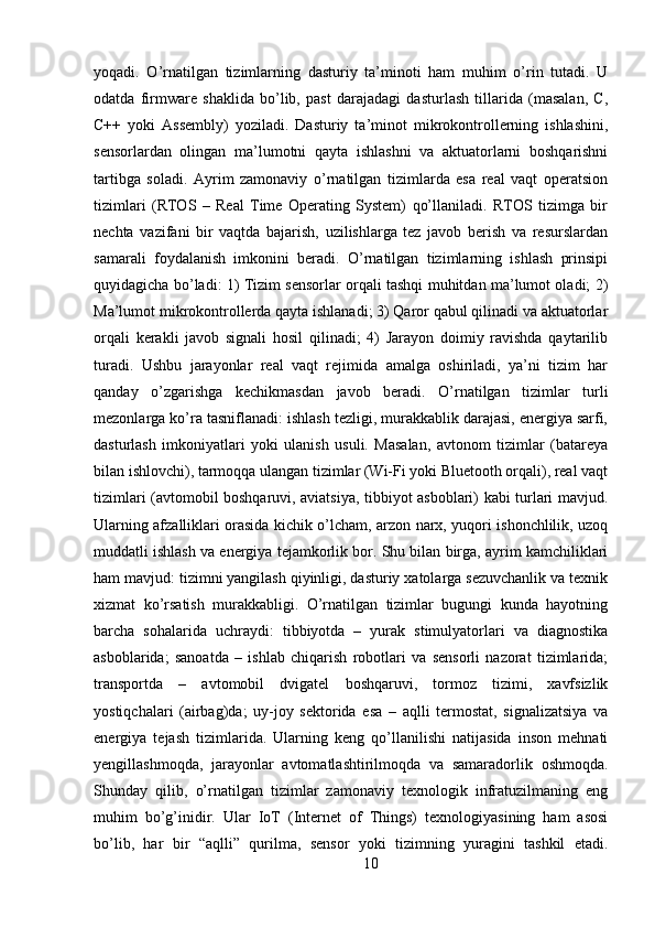 yoqadi.   O’rnatilgan   tizimlarning   dasturiy   ta’minoti   ham   muhim   o’rin   tutadi.   U
odatda   firmware   shaklida   bo’lib,   past   darajadagi   dasturlash   tillarida   (masalan,   C,
C++   yoki   Assembly)   yoziladi.   Dasturiy   ta’minot   mikrokontrollerning   ishlashini,
sensorlardan   olingan   ma’lumotni   qayta   ishlashni   va   aktuatorlarni   boshqarishni
tartibga   soladi.   Ayrim   zamonaviy   o’rnatilgan   tizimlarda   esa   real   vaqt   operatsion
tizimlari   (RTOS   –   Real   Time   Operating   System)   qo’llaniladi.   RTOS   tizimga   bir
nechta   vazifani   bir   vaqtda   bajarish,   uzilishlarga   tez   javob   berish   va   resurslardan
samarali   foydalanish   imkonini   beradi.   O’rnatilgan   tizimlarning   ishlash   prinsipi
quyidagicha bo’ladi: 1) Tizim sensorlar orqali tashqi muhitdan ma’lumot oladi; 2)
Ma’lumot mikrokontrollerda qayta ishlanadi; 3) Qaror qabul qilinadi va aktuatorlar
orqali   kerakli   javob   signali   hosil   qilinadi;   4)   Jarayon   doimiy   ravishda   qaytarilib
turadi.   Ushbu   jarayonlar   real   vaqt   rejimida   amalga   oshiriladi,   ya’ni   tizim   har
qanday   o’zgarishga   kechikmasdan   javob   beradi.   O’rnatilgan   tizimlar   turli
mezonlarga ko’ra tasniflanadi: ishlash tezligi, murakkablik darajasi, energiya sarfi,
dasturlash   imkoniyatlari   yoki   ulanish   usuli.   Masalan,   avtonom   tizimlar   (batareya
bilan ishlovchi), tarmoqqa ulangan tizimlar (Wi-Fi yoki Bluetooth orqali), real vaqt
tizimlari (avtomobil boshqaruvi, aviatsiya, tibbiyot asboblari) kabi turlari mavjud.
Ularning afzalliklari orasida kichik o’lcham, arzon narx, yuqori ishonchlilik, uzoq
muddatli ishlash va energiya tejamkorlik bor. Shu bilan birga, ayrim kamchiliklari
ham mavjud: tizimni yangilash qiyinligi, dasturiy xatolarga sezuvchanlik va texnik
xizmat   ko’rsatish   murakkabligi.   O’rnatilgan   tizimlar   bugungi   kunda   hayotning
barcha   sohalarida   uchraydi:   tibbiyotda   –   yurak   stimulyatorlari   va   diagnostika
asboblarida;   sanoatda   –   ishlab   chiqarish   robotlari   va   sensorli   nazorat   tizimlarida;
transportda   –   avtomobil   dvigatel   boshqaruvi,   tormoz   tizimi,   xavfsizlik
yostiqchalari   (airbag)da;   uy-joy   sektorida   esa   –   aqlli   termostat,   signalizatsiya   va
energiya   tejash   tizimlarida.   Ularning   keng   qo’llanilishi   natijasida   inson   mehnati
yengillashmoqda,   jarayonlar   avtomatlashtirilmoqda   va   samaradorlik   oshmoqda.
Shunday   qilib,   o’rnatilgan   tizimlar   zamonaviy   texnologik   infratuzilmaning   eng
muhim   bo’g’inidir.   Ular   IoT   (Internet   of   Things)   texnologiyasining   ham   asosi
bo’lib,   har   bir   “aqlli”   qurilma,   sensor   yoki   tizimning   yuragini   tashkil   etadi.
10 
