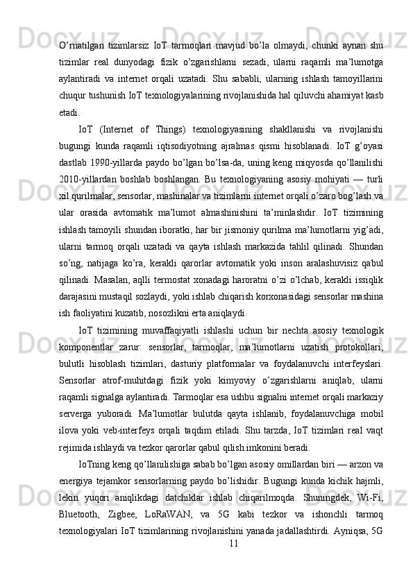 O’rnatilgan   tizimlarsiz   IoT   tarmoqlari   mavjud   bo’la   olmaydi,   chunki   aynan   shu
tizimlar   real   dunyodagi   fizik   o’zgarishlarni   sezadi,   ularni   raqamli   ma’lumotga
aylantiradi   va   internet   orqali   uzatadi.   Shu   sababli,   ularning   ishlash   tamoyillarini
chuqur tushunish IoT texnologiyalarining rivojlanishida hal qiluvchi ahamiyat kasb
etadi.
IoT   (Internet   of   Things)   texnologiyasining   shakllanishi   va   rivojlanishi
bugungi   kunda   raqamli   iqtisodiyotning   ajralmas   qismi   hisoblanadi.   IoT   g’oyasi
dastlab 1990-yillarda paydo bo’lgan bo’lsa-da, uning keng miqyosda qo’llanilishi
2010-yillardan   boshlab   boshlangan.   Bu   texnologiyaning   asosiy   mohiyati   —   turli
xil qurilmalar, sensorlar, mashinalar va tizimlarni internet orqali o’zaro bog’lash va
ular   orasida   avtomatik   ma’lumot   almashinishini   ta’minlashdir.   IoT   tizimining
ishlash tamoyili shundan iboratki, har bir jismoniy qurilma ma’lumotlarni yig’adi,
ularni   tarmoq   orqali   uzatadi   va   qayta   ishlash   markazida   tahlil   qilinadi.   Shundan
so’ng,   natijaga   ko’ra,   kerakli   qarorlar   avtomatik   yoki   inson   aralashuvisiz   qabul
qilinadi.  Masalan,  aqlli   termostat  xonadagi  haroratni   o’zi  o’lchab,  kerakli   issiqlik
darajasini mustaqil sozlaydi, yoki ishlab chiqarish korxonasidagi sensorlar mashina
ish faoliyatini kuzatib, nosozlikni erta aniqlaydi.
IoT   tizimining   muvaffaqiyatli   ishlashi   uchun   bir   nechta   asosiy   texnologik
komponentlar   zarur:   sensorlar,   tarmoqlar,   ma’lumotlarni   uzatish   protokollari,
bulutli   hisoblash   tizimlari,   dasturiy   platformalar   va   foydalanuvchi   interfeyslari.
Sensorlar   atrof-muhitdagi   fizik   yoki   kimyoviy   o’zgarishlarni   aniqlab,   ularni
raqamli signalga aylantiradi. Tarmoqlar esa ushbu signalni internet orqali markaziy
serverga   yuboradi.   Ma’lumotlar   bulutda   qayta   ishlanib,   foydalanuvchiga   mobil
ilova   yoki   veb-interfeys   orqali   taqdim   etiladi.   Shu   tarzda,   IoT   tizimlari   real   vaqt
rejimida ishlaydi va tezkor qarorlar qabul qilish imkonini beradi.
IoTning keng qo’llanilishiga sabab bo’lgan asosiy omillardan biri — arzon va
energiya   tejamkor   sensorlarning   paydo   bo’lishidir.   Bugungi   kunda   kichik   hajmli,
lekin   yuqori   aniqlikdagi   datchiklar   ishlab   chiqarilmoqda.   Shuningdek,   Wi-Fi,
Bluetooth,   Zigbee,   LoRaWAN,   va   5G   kabi   tezkor   va   ishonchli   tarmoq
texnologiyalari IoT tizimlarining rivojlanishini yanada jadallashtirdi. Ayniqsa, 5G
11 