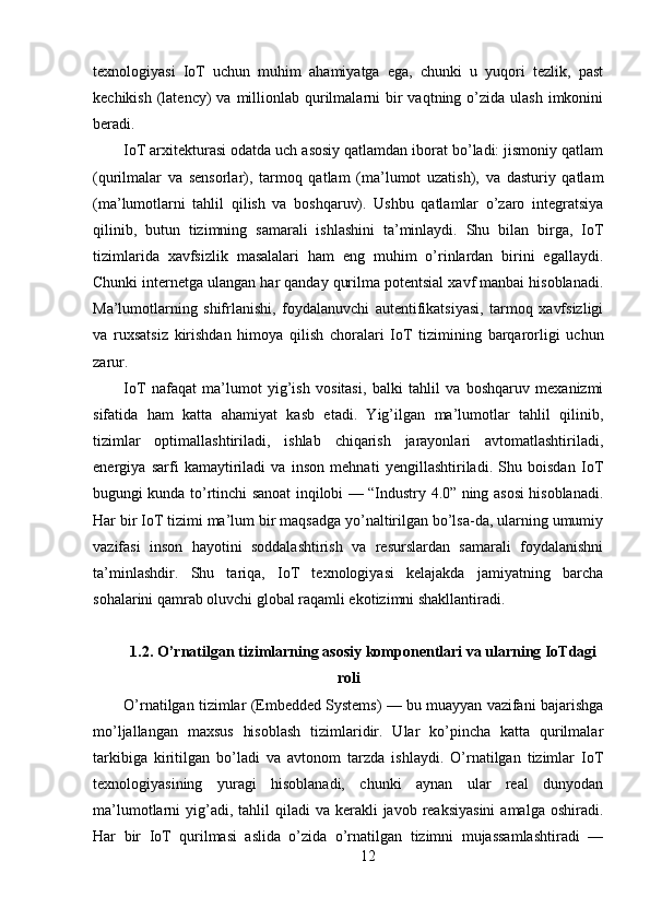 texnologiyasi   IoT   uchun   muhim   ahamiyatga   ega,   chunki   u   yuqori   tezlik,   past
kechikish  (latency)   va  millionlab  qurilmalarni  bir  vaqtning  o’zida  ulash  imkonini
beradi.
IoT arxitekturasi odatda uch asosiy qatlamdan iborat bo’ladi: jismoniy qatlam
(qurilmalar   va   sensorlar),   tarmoq   qatlam   (ma’lumot   uzatish),   va   dasturiy   qatlam
(ma’lumotlarni   tahlil   qilish   va   boshqaruv).   Ushbu   qatlamlar   o’zaro   integratsiya
qilinib,   butun   tizimning   samarali   ishlashini   ta’minlaydi.   Shu   bilan   birga,   IoT
tizimlarida   xavfsizlik   masalalari   ham   eng   muhim   o’rinlardan   birini   egallaydi.
Chunki internetga ulangan har qanday qurilma potentsial xavf manbai hisoblanadi.
Ma’lumotlarning   shifrlanishi,   foydalanuvchi   autentifikatsiyasi,   tarmoq   xavfsizligi
va   ruxsatsiz   kirishdan   himoya   qilish   choralari   IoT   tizimining   barqarorligi   uchun
zarur.
IoT   nafaqat   ma’lumot   yig’ish   vositasi,   balki   tahlil   va   boshqaruv   mexanizmi
sifatida   ham   katta   ahamiyat   kasb   etadi.   Yig’ilgan   ma’lumotlar   tahlil   qilinib,
tizimlar   optimallashtiriladi,   ishlab   chiqarish   jarayonlari   avtomatlashtiriladi,
energiya   sarfi   kamaytiriladi   va   inson   mehnati   yengillashtiriladi.   Shu   boisdan   IoT
bugungi kunda to’rtinchi sanoat inqilobi — “Industry 4.0” ning asosi hisoblanadi.
Har bir IoT tizimi ma’lum bir maqsadga yo’naltirilgan bo’lsa-da, ularning umumiy
vazifasi   inson   hayotini   soddalashtirish   va   resurslardan   samarali   foydalanishni
ta’minlashdir.   Shu   tariqa,   IoT   texnologiyasi   kelajakda   jamiyatning   barcha
sohalarini qamrab oluvchi global raqamli ekotizimni shakllantiradi.
1.2. O’rnatilgan tizimlarning asosiy komponentlari va ularning IoTdagi
roli
O’rnatilgan tizimlar (Embedded Systems) — bu muayyan vazifani bajarishga
mo’ljallangan   maxsus   hisoblash   tizimlaridir.   Ular   ko’pincha   katta   qurilmalar
tarkibiga   kiritilgan   bo’ladi   va   avtonom   tarzda   ishlaydi.   O’rnatilgan   tizimlar   IoT
texnologiyasining   yuragi   hisoblanadi,   chunki   aynan   ular   real   dunyodan
ma’lumotlarni  yig’adi, tahlil   qiladi  va  kerakli  javob  reaksiyasini   amalga  oshiradi.
Har   bir   IoT   qurilmasi   aslida   o’zida   o’rnatilgan   tizimni   mujassamlashtiradi   —
12 