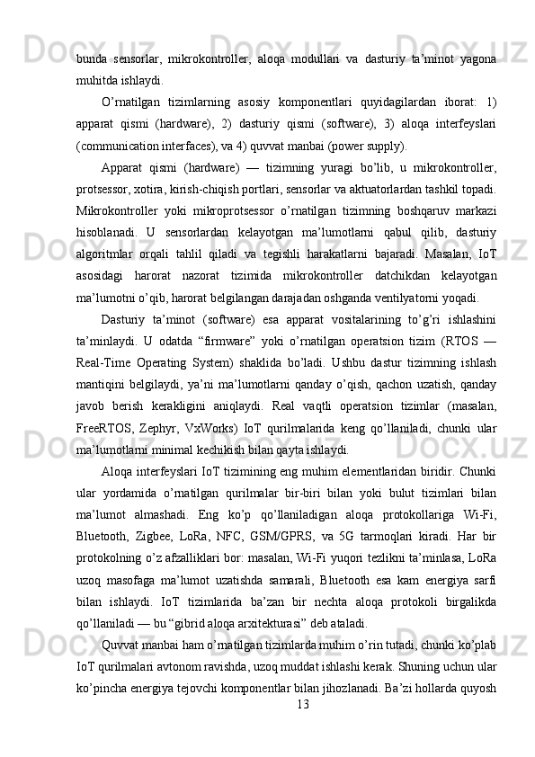 bunda   sensorlar,   mikrokontroller,   aloqa   modullari   va   dasturiy   ta’minot   yagona
muhitda ishlaydi.
O’rnatilgan   tizimlarning   asosiy   komponentlari   quyidagilardan   iborat:   1)
apparat   qismi   (hardware),   2)   dasturiy   qismi   (software),   3)   aloqa   interfeyslari
(communication interfaces), va 4) quvvat manbai (power supply).
Apparat   qismi   (hardware)   —   tizimning   yuragi   bo’lib,   u   mikrokontroller,
protsessor, xotira, kirish-chiqish portlari, sensorlar va aktuatorlardan tashkil topadi.
Mikrokontroller   yoki   mikroprotsessor   o’rnatilgan   tizimning   boshqaruv   markazi
hisoblanadi.   U   sensorlardan   kelayotgan   ma’lumotlarni   qabul   qilib,   dasturiy
algoritmlar   orqali   tahlil   qiladi   va   tegishli   harakatlarni   bajaradi.   Masalan,   IoT
asosidagi   harorat   nazorat   tizimida   mikrokontroller   datchikdan   kelayotgan
ma’lumotni o’qib, harorat belgilangan darajadan oshganda ventilyatorni yoqadi.
Dasturiy   ta’minot   (software)   esa   apparat   vositalarining   to’g’ri   ishlashini
ta’minlaydi.   U   odatda   “firmware”   yoki   o’rnatilgan   operatsion   tizim   (RTOS   —
Real-Time   Operating   System)   shaklida   bo’ladi.   Ushbu   dastur   tizimning   ishlash
mantiqini   belgilaydi,   ya’ni   ma’lumotlarni   qanday   o’qish,   qachon   uzatish,   qanday
javob   berish   kerakligini   aniqlaydi.   Real   vaqtli   operatsion   tizimlar   (masalan,
FreeRTOS,   Zephyr,   VxWorks)   IoT   qurilmalarida   keng   qo’llaniladi,   chunki   ular
ma’lumotlarni minimal kechikish bilan qayta ishlaydi.
Aloqa interfeyslari IoT tizimining eng muhim elementlaridan biridir. Chunki
ular   yordamida   o’rnatilgan   qurilmalar   bir-biri   bilan   yoki   bulut   tizimlari   bilan
ma’lumot   almashadi.   Eng   ko’p   qo’llaniladigan   aloqa   protokollariga   Wi-Fi,
Bluetooth,   Zigbee,   LoRa,   NFC,   GSM/GPRS,   va   5G   tarmoqlari   kiradi.   Har   bir
protokolning o’z afzalliklari bor: masalan, Wi-Fi yuqori tezlikni ta’minlasa, LoRa
uzoq   masofaga   ma’lumot   uzatishda   samarali,   Bluetooth   esa   kam   energiya   sarfi
bilan   ishlaydi.   IoT   tizimlarida   ba’zan   bir   nechta   aloqa   protokoli   birgalikda
qo’llaniladi — bu “gibrid aloqa arxitekturasi” deb ataladi.
Quvvat manbai ham o’rnatilgan tizimlarda muhim o’rin tutadi, chunki ko’plab
IoT qurilmalari avtonom ravishda, uzoq muddat ishlashi kerak. Shuning uchun ular
ko’pincha energiya tejovchi komponentlar bilan jihozlanadi. Ba’zi hollarda quyosh
13 
