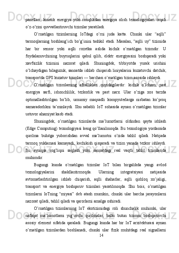 panellari,   kinetik   energiya   yoki   issiqlikdan   energiya   olish   texnologiyalari   orqali
o’z-o’zini quvvatlantiruvchi tizimlar yaratiladi.
O’rnatilgan   tizimlarning   IoTdagi   o’rni   juda   katta.   Chunki   ular   “aqlli”
tarmoqlarning   boshlang’ich   bo’g’inini   tashkil   etadi.   Masalan,   “aqlli   uy”   tizimida
har   bir   sensor   yoki   aqlli   rozetka   aslida   kichik   o’rnatilgan   tizimdir.   U
foydalanuvchining   buyruqlarini   qabul   qilib,   elektr   energiyasini   boshqaradi   yoki
xavfsizlik   tizimini   nazorat   qiladi.   Shuningdek,   tibbiyotda   yurak   urishini
o’lchaydigan  bilaguzuk,  sanoatda  ishlab  chiqarish  liniyalarini   kuzatuvchi   datchik,
transportda GPS kuzatuv tizimlari — barchasi o’rnatilgan tizim asosida ishlaydi.
O’rnatilgan   tizimlarning   afzalliklari   quyidagilardir:   kichik   o’lcham,   past
energiya   sarfi,   ishonchlilik,   tezkorlik   va   past   narx.   Ular   o’ziga   xos   tarzda
optimallashtirilgan   bo’lib,   umumiy   maqsadli   kompyuterlarga   nisbatan   ko’proq
samaradorlikni   ta’minlaydi.   Shu   sababli   IoT   sohasida   aynan   o’rnatilgan   tizimlar
ustuvor ahamiyat kasb etadi.
Shuningdek,   o’rnatilgan   tizimlarda   ma’lumotlarni   oldindan   qayta   ishlash
(Edge Computing) texnologiyasi keng qo’llanilmoqda. Bu texnologiya yordamida
qurilma   bulutga   yuborishdan   avval   ma’lumotni   o’zida   tahlil   qiladi.   Natijada
tarmoq yuklamasi  kamayadi, kechikish qisqaradi  va tizim  yanada tezkor ishlaydi.
Bu   ayniqsa   sog’liqni   saqlash   yoki   sanoatdagi   real   vaqtli   tahlil   tizimlarida
muhimdir.
Bugungi   kunda   o’rnatilgan   tizimlar   IoT   bilan   birgalikda   yangi   avlod
texnologiyalarini   shakllantirmoqda.   Ularning   integratsiyasi   natijasida
avtomatlashtirilgan   ishlab   chiqarish,   aqlli   shaharlar,   aqlli   qishloq   xo’jaligi,
transport   va   energiya   boshqaruv   tizimlari   yaratilmoqda.   Shu   bois,   o’rnatilgan
tizimlarni   IoTning   “miyasi”   deb   atash   mumkin,   chunki   ular   barcha   jarayonlarni
nazorat qiladi, tahlil qiladi va qarorlarni amalga oshiradi.
O’rnatilgan   tizimlarning   IoT   ekotizimidagi   roli   shunchalik   muhimki,   ular
nafaqat   ma’lumotlarni   yig’uvchi   qurilmalar,   balki   butun   tizimni   boshqaruvchi
asosiy   element   sifatida   qaraladi.   Bugungi   kunda   har   bir   IoT   arxitekturasi   aynan
o’rnatilgan   tizimlardan   boshlanadi,   chunki   ular   fizik   muhitdagi   real   signallarni
14 