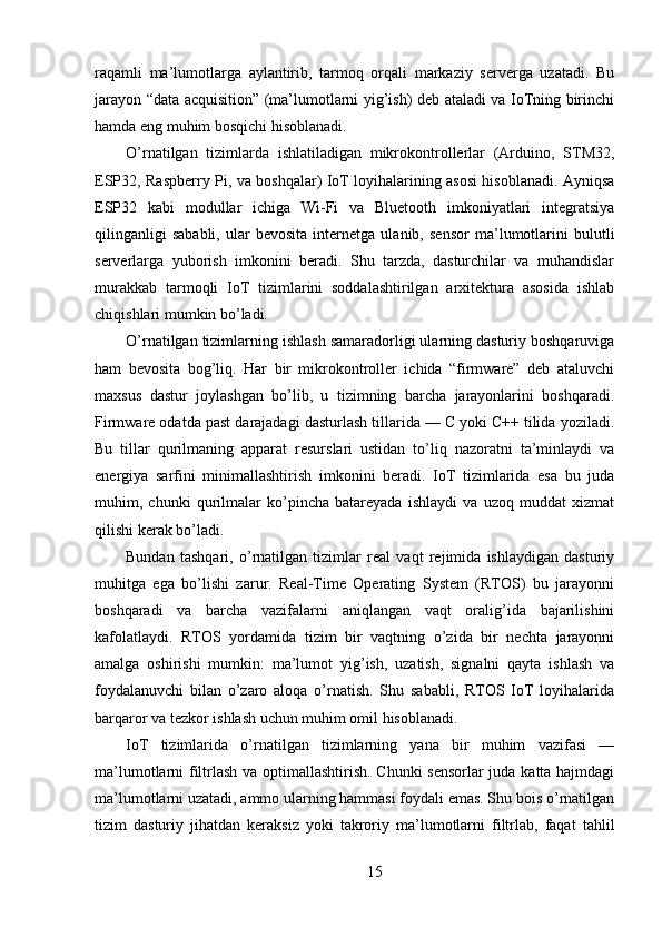 raqamli   ma’lumotlarga   aylantirib,   tarmoq   orqali   markaziy   serverga   uzatadi.   Bu
jarayon “data acquisition” (ma’lumotlarni yig’ish) deb ataladi va IoTning birinchi
hamda eng muhim bosqichi hisoblanadi.
O’rnatilgan   tizimlarda   ishlatiladigan   mikrokontrollerlar   (Arduino,   STM32,
ESP32, Raspberry Pi, va boshqalar) IoT loyihalarining asosi hisoblanadi. Ayniqsa
ESP32   kabi   modullar   ichiga   Wi-Fi   va   Bluetooth   imkoniyatlari   integratsiya
qilinganligi   sababli,   ular   bevosita   internetga   ulanib,   sensor   ma’lumotlarini   bulutli
serverlarga   yuborish   imkonini   beradi.   Shu   tarzda,   dasturchilar   va   muhandislar
murakkab   tarmoqli   IoT   tizimlarini   soddalashtirilgan   arxitektura   asosida   ishlab
chiqishlari mumkin bo’ladi.
O’rnatilgan tizimlarning ishlash samaradorligi ularning dasturiy boshqaruviga
ham   bevosita   bog’liq.   Har   bir   mikrokontroller   ichida   “firmware”   deb   ataluvchi
maxsus   dastur   joylashgan   bo’lib,   u   tizimning   barcha   jarayonlarini   boshqaradi.
Firmware odatda past darajadagi dasturlash tillarida — C yoki C++ tilida yoziladi.
Bu   tillar   qurilmaning   apparat   resurslari   ustidan   to’liq   nazoratni   ta’minlaydi   va
energiya   sarfini   minimallashtirish   imkonini   beradi.   IoT   tizimlarida   esa   bu   juda
muhim,   chunki   qurilmalar   ko’pincha   batareyada   ishlaydi   va   uzoq   muddat   xizmat
qilishi kerak bo’ladi.
Bundan   tashqari,   o’rnatilgan   tizimlar   real   vaqt   rejimida   ishlaydigan   dasturiy
muhitga   ega   bo’lishi   zarur.   Real-Time   Operating   System   (RTOS)   bu   jarayonni
boshqaradi   va   barcha   vazifalarni   aniqlangan   vaqt   oralig’ida   bajarilishini
kafolatlaydi.   RTOS   yordamida   tizim   bir   vaqtning   o’zida   bir   nechta   jarayonni
amalga   oshirishi   mumkin:   ma’lumot   yig’ish,   uzatish,   signalni   qayta   ishlash   va
foydalanuvchi   bilan   o’zaro   aloqa   o’rnatish.   Shu   sababli,   RTOS   IoT   loyihalarida
barqaror va tezkor ishlash uchun muhim omil hisoblanadi.
IoT   tizimlarida   o’rnatilgan   tizimlarning   yana   bir   muhim   vazifasi   —
ma’lumotlarni filtrlash va optimallashtirish. Chunki sensorlar juda katta hajmdagi
ma’lumotlarni uzatadi, ammo ularning hammasi foydali emas. Shu bois o’rnatilgan
tizim   dasturiy   jihatdan   keraksiz   yoki   takroriy   ma’lumotlarni   filtrlab,   faqat   tahlil
15 