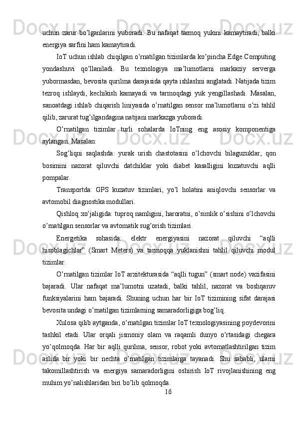 uchun   zarur   bo’lganlarini   yuboradi.   Bu   nafaqat   tarmoq   yukini   kamaytiradi,   balki
energiya sarfini ham kamaytiradi.
IoT uchun ishlab chiqilgan o’rnatilgan tizimlarda ko’pincha Edge Computing
yondashuvi   qo’llaniladi.   Bu   texnologiya   ma’lumotlarni   markaziy   serverga
yubormasdan, bevosita qurilma darajasida qayta ishlashni anglatadi. Natijada tizim
tezroq   ishlaydi,   kechikish   kamayadi   va   tarmoqdagi   yuk   yengillashadi.   Masalan,
sanoatdagi   ishlab   chiqarish   liniyasida   o’rnatilgan   sensor   ma’lumotlarni   o’zi   tahlil
qilib, zarurat tug’ilgandagina natijani markazga yuboradi.
O’rnatilgan   tizimlar   turli   sohalarda   IoTning   eng   asosiy   komponentiga
aylangan. Masalan:
Sog’liqni   saqlashda:   yurak   urish   chastotasini   o’lchovchi   bilaguzuklar,   qon
bosimini   nazorat   qiluvchi   datchiklar   yoki   diabet   kasalligini   kuzatuvchi   aqlli
pompalar.
Transportda:   GPS   kuzatuv   tizimlari,   yo’l   holatini   aniqlovchi   sensorlar   va
avtomobil diagnostika modullari.
Qishloq xo’jaligida: tuproq namligini, haroratni, o’simlik o’sishini o’lchovchi
o’rnatilgan sensorlar va avtomatik sug’orish tizimlari.
Energetika   sohasida:   elektr   energiyasini   nazorat   qiluvchi   “aqlli
hisoblagichlar”   (Smart   Meters)   va   tarmoqqa   yuklanishni   tahlil   qiluvchi   modul
tizimlar.
O’rnatilgan tizimlar IoT arxitekturasida “aqlli tugun” (smart node) vazifasini
bajaradi.   Ular   nafaqat   ma’lumotni   uzatadi,   balki   tahlil,   nazorat   va   boshqaruv
funksiyalarini   ham   bajaradi.   Shuning   uchun   har   bir   IoT   tizimining   sifat   darajasi
bevosita undagi o’rnatilgan tizimlarning samaradorligiga bog’liq.
Xulosa qilib aytganda, o’rnatilgan tizimlar IoT texnologiyasining poydevorini
tashkil   etadi.   Ular   orqali   jismoniy   olam   va   raqamli   dunyo   o’rtasidagi   chegara
yo’qolmoqda.   Har   bir   aqlli   qurilma,   sensor,   robot   yoki   avtomatlashtirilgan   tizim
aslida   bir   yoki   bir   nechta   o’rnatilgan   tizimlarga   tayanadi.   Shu   sababli,   ularni
takomillashtirish   va   energiya   samaradorligini   oshirish   IoT   rivojlanishining   eng
muhim yo’nalishlaridan biri bo’lib qolmoqda.
16 