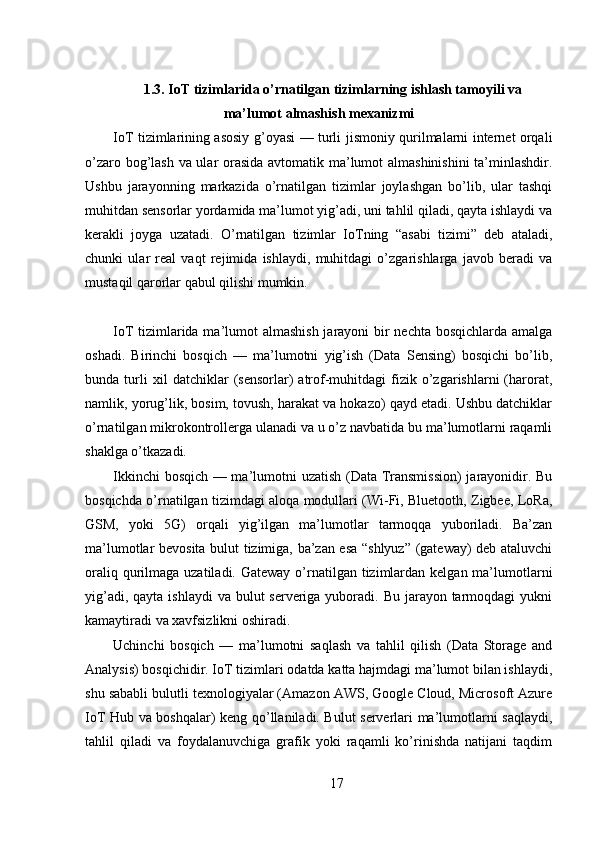 1.3. IoT tizimlarida o’rnatilgan tizimlarning ishlash tamoyili va
ma’lumot almashish mexanizmi
IoT tizimlarining asosiy g’oyasi — turli jismoniy qurilmalarni internet orqali
o’zaro bog’lash va ular orasida avtomatik ma’lumot almashinishini ta’minlashdir.
Ushbu   jarayonning   markazida   o’rnatilgan   tizimlar   joylashgan   bo’lib,   ular   tashqi
muhitdan sensorlar yordamida ma’lumot yig’adi, uni tahlil qiladi, qayta ishlaydi va
kerakli   joyga   uzatadi.   O’rnatilgan   tizimlar   IoTning   “asabi   tizimi”   deb   ataladi,
chunki   ular   real   vaqt   rejimida   ishlaydi,   muhitdagi   o’zgarishlarga   javob   beradi   va
mustaqil qarorlar qabul qilishi mumkin.
IoT tizimlarida ma’lumot almashish jarayoni bir  nechta bosqichlarda amalga
oshadi.   Birinchi   bosqich   —   ma’lumotni   yig’ish   (Data   Sensing)   bosqichi   bo’lib,
bunda  turli   xil   datchiklar   (sensorlar)   atrof-muhitdagi   fizik  o’zgarishlarni   (harorat,
namlik, yorug’lik, bosim, tovush, harakat va hokazo) qayd etadi. Ushbu datchiklar
o’rnatilgan mikrokontrollerga ulanadi va u o’z navbatida bu ma’lumotlarni raqamli
shaklga o’tkazadi.
Ikkinchi bosqich — ma’lumotni uzatish (Data Transmission)  jarayonidir. Bu
bosqichda o’rnatilgan tizimdagi aloqa modullari (Wi-Fi, Bluetooth, Zigbee, LoRa,
GSM,   yoki   5G)   orqali   yig’ilgan   ma’lumotlar   tarmoqqa   yuboriladi.   Ba’zan
ma’lumotlar bevosita bulut tizimiga, ba’zan esa “shlyuz” (gateway) deb ataluvchi
oraliq qurilmaga uzatiladi. Gateway  o’rnatilgan tizimlardan kelgan ma’lumotlarni
yig’adi, qayta  ishlaydi  va bulut  serveriga yuboradi. Bu jarayon tarmoqdagi  yukni
kamaytiradi va xavfsizlikni oshiradi.
Uchinchi   bosqich   —   ma’lumotni   saqlash   va   tahlil   qilish   (Data   Storage   and
Analysis) bosqichidir. IoT tizimlari odatda katta hajmdagi ma’lumot bilan ishlaydi,
shu sababli bulutli texnologiyalar (Amazon AWS, Google Cloud, Microsoft Azure
IoT Hub va boshqalar) keng qo’llaniladi. Bulut serverlari ma’lumotlarni saqlaydi,
tahlil   qiladi   va   foydalanuvchiga   grafik   yoki   raqamli   ko’rinishda   natijani   taqdim
17 