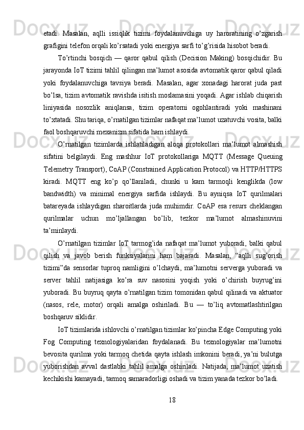 etadi.   Masalan,   aqlli   issiqlik   tizimi   foydalanuvchiga   uy   haroratining   o’zgarish
grafigini telefon orqali ko’rsatadi yoki energiya sarfi to’g’risida hisobot beradi.
To’rtinchi   bosqich   —   qaror   qabul   qilish   (Decision   Making)   bosqichidir.   Bu
jarayonda IoT tizimi tahlil qilingan ma’lumot asosida avtomatik qaror qabul qiladi
yoki   foydalanuvchiga   tavsiya   beradi.   Masalan,   agar   xonadagi   harorat   juda   past
bo’lsa, tizim avtomatik ravishda isitish moslamasini yoqadi. Agar ishlab chiqarish
liniyasida   nosozlik   aniqlansa,   tizim   operatorni   ogohlantiradi   yoki   mashinani
to’xtatadi. Shu tariqa, o’rnatilgan tizimlar nafaqat ma’lumot uzatuvchi vosita, balki
faol boshqaruvchi mexanizm sifatida ham ishlaydi.
O’rnatilgan   tizimlarda   ishlatiladigan   aloqa   protokollari   ma’lumot   almashish
sifatini   belgilaydi.   Eng   mashhur   IoT   protokollariga   MQTT   (Message   Queuing
Telemetry Transport), CoAP (Constrained Application Protocol) va HTTP/HTTPS
kiradi.   MQTT   eng   ko’p   qo’llaniladi,   chunki   u   kam   tarmoqli   kenglikda   (low
bandwidth)   va   minimal   energiya   sarfida   ishlaydi.   Bu   ayniqsa   IoT   qurilmalari
batareyada   ishlaydigan   sharoitlarda   juda   muhimdir.   CoAP   esa   resurs   cheklangan
qurilmalar   uchun   mo’ljallangan   bo’lib,   tezkor   ma’lumot   almashinuvini
ta’minlaydi.
O’rnatilgan   tizimlar   IoT   tarmog’ida   nafaqat   ma’lumot   yuboradi,   balki   qabul
qilish   va   javob   berish   funksiyalarini   ham   bajaradi.   Masalan,   “aqlli   sug’orish
tizimi”da   sensorlar   tuproq   namligini   o’lchaydi,   ma’lumotni   serverga   yuboradi   va
server   tahlil   natijasiga   ko’ra   suv   nasosini   yoqish   yoki   o’chirish   buyrug’ini
yuboradi. Bu buyruq qayta o’rnatilgan tizim tomonidan qabul qilinadi va aktuator
(nasos,   rele,   motor)   orqali   amalga   oshiriladi.   Bu   —   to’liq   avtomatlashtirilgan
boshqaruv siklidir.
IoT tizimlarida ishlovchi o’rnatilgan tizimlar ko’pincha Edge Computing yoki
Fog   Computing   texnologiyalaridan   foydalanadi.   Bu   texnologiyalar   ma’lumotni
bevosita qurilma yoki tarmoq chetida qayta ishlash imkonini beradi, ya’ni bulutga
yuborishdan   avval   dastlabki   tahlil   amalga   oshiriladi.   Natijada,   ma’lumot   uzatish
kechikishi kamayadi, tarmoq samaradorligi oshadi va tizim yanada tezkor bo’ladi.
18 