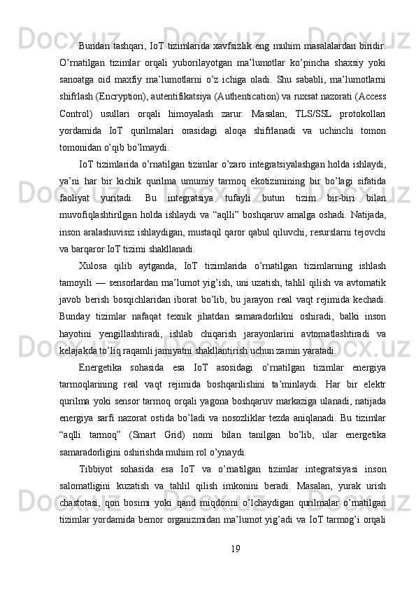 Bundan  tashqari,   IoT   tizimlarida  xavfsizlik  eng   muhim  masalalardan  biridir.
O’rnatilgan   tizimlar   orqali   yuborilayotgan   ma’lumotlar   ko’pincha   shaxsiy   yoki
sanoatga   oid   maxfiy   ma’lumotlarni   o’z   ichiga   oladi.   Shu   sababli,   ma’lumotlarni
shifrlash (Encryption), autentifikatsiya (Authentication) va ruxsat nazorati (Access
Control)   usullari   orqali   himoyalash   zarur.   Masalan,   TLS/SSL   protokollari
yordamida   IoT   qurilmalari   orasidagi   aloqa   shifrlanadi   va   uchinchi   tomon
tomonidan o’qib bo’lmaydi.
IoT tizimlarida o’rnatilgan tizimlar o’zaro integratsiyalashgan holda ishlaydi,
ya’ni   har   bir   kichik   qurilma   umumiy   tarmoq   ekotizimining   bir   bo’lagi   sifatida
faoliyat   yuritadi.   Bu   integratsiya   tufayli   butun   tizim   bir-biri   bilan
muvofiqlashtirilgan   holda   ishlaydi   va   “aqlli”   boshqaruv   amalga   oshadi.   Natijada,
inson aralashuvisiz ishlaydigan, mustaqil qaror qabul qiluvchi, resurslarni tejovchi
va barqaror IoT tizimi shakllanadi.
Xulosa   qilib   aytganda,   IoT   tizimlarida   o’rnatilgan   tizimlarning   ishlash
tamoyili  — sensorlardan ma’lumot  yig’ish, uni  uzatish,  tahlil  qilish va avtomatik
javob   berish   bosqichlaridan   iborat   bo’lib,   bu   jarayon   real   vaqt   rejimida   kechadi.
Bunday   tizimlar   nafaqat   texnik   jihatdan   samaradorlikni   oshiradi,   balki   inson
hayotini   yengillashtiradi,   ishlab   chiqarish   jarayonlarini   avtomatlashtiradi   va
kelajakda to’liq raqamli jamiyatni shakllantirish uchun zamin yaratadi.
Energetika   sohasida   esa   IoT   asosidagi   o’rnatilgan   tizimlar   energiya
tarmoqlarining   real   vaqt   rejimida   boshqarilishini   ta’minlaydi.   Har   bir   elektr
qurilma  yoki  sensor   tarmoq  orqali  yagona  boshqaruv   markaziga   ulanadi,  natijada
energiya   sarfi   nazorat   ostida   bo’ladi   va   nosozliklar   tezda   aniqlanadi.   Bu   tizimlar
“aqlli   tarmoq”   (Smart   Grid)   nomi   bilan   tanilgan   bo’lib,   ular   energetika
samaradorligini oshirishda muhim rol o’ynaydi.
Tibbiyot   sohasida   esa   IoT   va   o’rnatilgan   tizimlar   integratsiyasi   inson
salomatligini   kuzatish   va   tahlil   qilish   imkonini   beradi.   Masalan,   yurak   urish
chastotasi,   qon   bosimi   yoki   qand   miqdorini   o’lchaydigan   qurilmalar   o’rnatilgan
tizimlar  yordamida bemor organizmidan ma’lumot yig’adi  va IoT tarmog’i orqali
19 