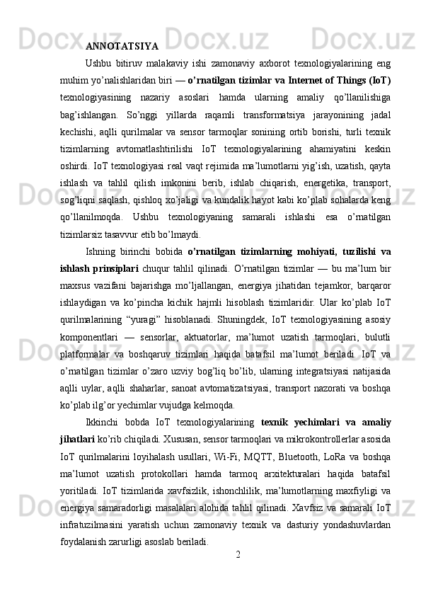 ANNOTATSIYA 
Ushbu   bitiruv   malakaviy   ishi   zamonaviy   axborot   texnologiyalarining   eng
muhim yo’nalishlaridan biri —  o’rnatilgan tizimlar va Internet of Things (IoT)
texnologiyasining   nazariy   asoslari   hamda   ularning   amaliy   qo’llanilishiga
bag’ishlangan.   So’nggi   yillarda   raqamli   transformatsiya   jarayonining   jadal
kechishi,   aqlli   qurilmalar   va   sensor   tarmoqlar   sonining   ortib   borishi,   turli   texnik
tizimlarning   avtomatlashtirilishi   IoT   texnologiyalarining   ahamiyatini   keskin
oshirdi. IoT texnologiyasi real vaqt rejimida ma’lumotlarni yig’ish, uzatish, qayta
ishlash   va   tahlil   qilish   imkonini   berib,   ishlab   chiqarish,   energetika,   transport,
sog’liqni saqlash, qishloq xo’jaligi va kundalik hayot kabi ko’plab sohalarda keng
qo’llanilmoqda.   Ushbu   texnologiyaning   samarali   ishlashi   esa   o’rnatilgan
tizimlarsiz tasavvur etib bo’lmaydi.
Ishning   birinchi   bobida   o’rnatilgan   tizimlarning   mohiyati,   tuzilishi   va
ishlash   prinsiplari   chuqur   tahlil   qilinadi.   O’rnatilgan   tizimlar   —   bu   ma’lum   bir
maxsus   vazifani   bajarishga   mo’ljallangan,   energiya   jihatidan   tejamkor,   barqaror
ishlaydigan   va   ko’pincha   kichik   hajmli   hisoblash   tizimlaridir.   Ular   ko’plab   IoT
qurilmalarining   “yuragi”   hisoblanadi.   Shuningdek,   IoT   texnologiyasining   asosiy
komponentlari   —   sensorlar,   aktuatorlar,   ma’lumot   uzatish   tarmoqlari,   bulutli
platformalar   va   boshqaruv   tizimlari   haqida   batafsil   ma’lumot   beriladi.   IoT   va
o’rnatilgan   tizimlar   o’zaro   uzviy   bog’liq   bo’lib,   ularning   integratsiyasi   natijasida
aqlli   uylar,   aqlli   shaharlar,   sanoat   avtomatizatsiyasi,   transport   nazorati   va   boshqa
ko’plab ilg’or yechimlar vujudga kelmoqda.
Ikkinchi   bobda   IoT   texnologiyalarining   texnik   yechimlari   va   amaliy
jihatlari  ko’rib chiqiladi. Xususan, sensor tarmoqlari va mikrokontrollerlar asosida
IoT   qurilmalarini   loyihalash   usullari,   Wi-Fi,   MQTT,   Bluetooth,   LoRa   va   boshqa
ma’lumot   uzatish   protokollari   hamda   tarmoq   arxitekturalari   haqida   batafsil
yoritiladi.   IoT   tizimlarida   xavfsizlik,   ishonchlilik,   ma’lumotlarning   maxfiyligi   va
energiya samaradorligi  masalalari  alohida tahlil  qilinadi. Xavfsiz va samarali  IoT
infratuzilmasini   yaratish   uchun   zamonaviy   texnik   va   dasturiy   yondashuvlardan
foydalanish zarurligi asoslab beriladi.
2 