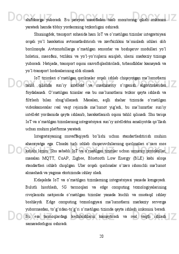 shifokorga   yuboradi.   Bu   jarayon   masofadan   turib   monitoring   qilish   imkonini
yaratadi hamda tibbiy yordamning tezkorligini oshiradi.
Shuningdek, transport sohasida ham IoT va o’rnatilgan tizimlar integratsiyasi
orqali   yo’l   harakatini   avtomatlashtirish   va   xavfsizlikni   ta’minlash   ishlari   olib
borilmoqda.   Avtomobillarga   o’rnatilgan   sensorlar   va   boshqaruv   modullari   yo’l
holatini,   masofani,   tezlikni   va   yo’l-yo’riqlarni   aniqlab,   ularni   markaziy   tizimga
yuboradi. Natijada, transport oqimi muvofiqlashtiriladi, tirbandliklar kamayadi va
yo’l-transport hodisalarining oldi olinadi.
IoT   tizimlari   o’rnatilgan   qurilmalar   orqali   ishlab   chiqayotgan   ma’lumotlarni
tahlil   qilishda   sun’iy   intellekt   va   mashinaviy   o’rganish   algoritmlaridan
foydalanadi.   O’rnatilgan   tizimlar   esa   bu   ma’lumotlarni   tezkor   qayta   ishlash   va
filtrlash   bilan   shug’ullanadi.   Masalan,   aqlli   shahar   tizimida   o’rnatilgan
videokameralar   real   vaqt   rejimida   ma’lumot   yig’adi,   bu   ma’lumotlar   sun’iy
intellekt   yordamida   qayta   ishlanib,   harakatlanish   oqimi   tahlil   qilinadi.   Shu   tariqa
IoT va o’rnatilgan tizimlarning integratsiyasi sun’iy intellektni amaliyotda qo’llash
uchun muhim platforma yaratadi.
Integratsiyaning   muvaffaqiyatli   bo’lishi   uchun   standartlashtirish   muhim
ahamiyatga   ega.   Chunki   turli   ishlab   chiqaruvchilarning   qurilmalari   o’zaro   mos
kelishi  lozim. Shu sababli  IoT va o’rnatilgan tizimlar  uchun umumiy protokollar,
masalan   MQTT,   CoAP,   Zigbee,   Bluetooth   Low   Energy   (BLE)   kabi   aloqa
standartlari   ishlab   chiqilgan.   Ular   orqali   qurilmalar   o’zaro   ishonchli   ma’lumot
almashadi va yagona ekotizimda ishlay oladi.
Kelajakda   IoT   va   o’rnatilgan   tizimlarning   integratsiyasi   yanada   kengayadi.
Bulutli   hisoblash,   5G   tarmoqlari   va   edge   computing   texnologiyalarining
rivojlanishi   natijasida   o’rnatilgan   tizimlar   yanada   kuchli   va   mustaqil   ishlay
boshlaydi.   Edge   computing   texnologiyasi   ma’lumotlarni   markaziy   serverga
yubormasdan, to’g’ridan-to’g’ri o’rnatilgan tizimda qayta ishlash imkonini beradi.
Bu   esa   tarmoqlardagi   kechikishlarni   kamaytiradi   va   real   vaqtli   ishlash
samaradorligini oshiradi.
20 