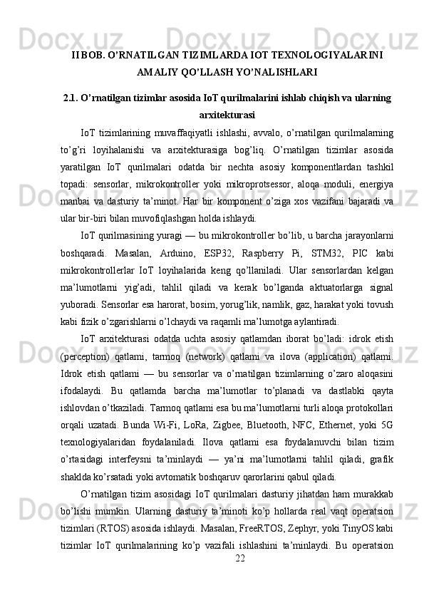 II BOB. O’RNATILGAN TIZIMLARDA IOT TEXNOLOGIYALARINI
AMALIY QO’LLASH YO’NALISHLARI
2.1. O’rnatilgan tizimlar asosida IoT qurilmalarini ishlab chiqish va ularning
arxitekturasi
IoT   tizimlarining   muvaffaqiyatli   ishlashi,   avvalo,   o’rnatilgan   qurilmalarning
to’g’ri   loyihalanishi   va   arxitekturasiga   bog’liq.   O’rnatilgan   tizimlar   asosida
yaratilgan   IoT   qurilmalari   odatda   bir   nechta   asosiy   komponentlardan   tashkil
topadi:   sensorlar,   mikrokontroller   yoki   mikroprotsessor,   aloqa   moduli,   energiya
manbai   va   dasturiy   ta’minot.   Har   bir   komponent   o’ziga   xos   vazifani   bajaradi   va
ular bir-biri bilan muvofiqlashgan holda ishlaydi.
IoT qurilmasining yuragi — bu mikrokontroller bo’lib, u barcha jarayonlarni
boshqaradi.   Masalan,   Arduino,   ESP32,   Raspberry   Pi,   STM32,   PIC   kabi
mikrokontrollerlar   IoT   loyihalarida   keng   qo’llaniladi.   Ular   sensorlardan   kelgan
ma’lumotlarni   yig’adi,   tahlil   qiladi   va   kerak   bo’lganda   aktuatorlarga   signal
yuboradi. Sensorlar esa harorat, bosim, yorug’lik, namlik, gaz, harakat yoki tovush
kabi fizik o’zgarishlarni o’lchaydi va raqamli ma’lumotga aylantiradi.
IoT   arxitekturasi   odatda   uchta   asosiy   qatlamdan   iborat   bo’ladi:   idrok   etish
(perception)   qatlami,   tarmoq   (network)   qatlami   va   ilova   (application)   qatlami.
Idrok   etish   qatlami   —   bu   sensorlar   va   o’rnatilgan   tizimlarning   o’zaro   aloqasini
ifodalaydi.   Bu   qatlamda   barcha   ma’lumotlar   to’planadi   va   dastlabki   qayta
ishlovdan o’tkaziladi. Tarmoq qatlami esa bu ma’lumotlarni turli aloqa protokollari
orqali   uzatadi.   Bunda   Wi-Fi,   LoRa,   Zigbee,   Bluetooth,   NFC,   Ethernet,   yoki   5G
texnologiyalaridan   foydalaniladi.   Ilova   qatlami   esa   foydalanuvchi   bilan   tizim
o’rtasidagi   interfeysni   ta’minlaydi   —   ya’ni   ma’lumotlarni   tahlil   qiladi,   grafik
shaklda ko’rsatadi yoki avtomatik boshqaruv qarorlarini qabul qiladi.
O’rnatilgan   tizim   asosidagi   IoT   qurilmalari   dasturiy   jihatdan   ham   murakkab
bo’lishi   mumkin.   Ularning   dasturiy   ta’minoti   ko’p   hollarda   real   vaqt   operatsion
tizimlari (RTOS) asosida ishlaydi. Masalan, FreeRTOS, Zephyr, yoki TinyOS kabi
tizimlar   IoT   qurilmalarining   ko’p   vazifali   ishlashini   ta’minlaydi.   Bu   operatsion
22 