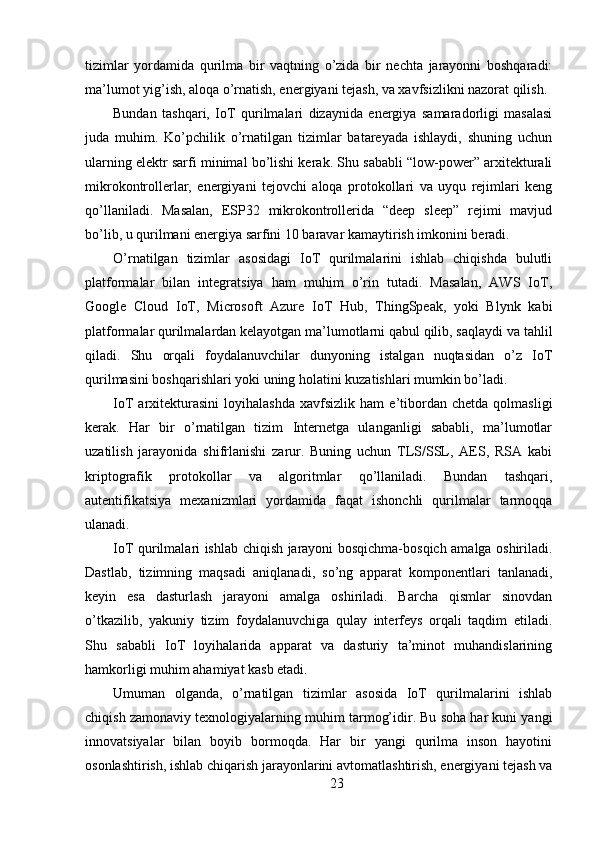 tizimlar   yordamida   qurilma   bir   vaqtning   o’zida   bir   nechta   jarayonni   boshqaradi:
ma’lumot yig’ish, aloqa o’rnatish, energiyani tejash, va xavfsizlikni nazorat qilish.
Bundan   tashqari,   IoT   qurilmalari   dizaynida   energiya   samaradorligi   masalasi
juda   muhim.   Ko’pchilik   o’rnatilgan   tizimlar   batareyada   ishlaydi,   shuning   uchun
ularning elektr sarfi minimal bo’lishi kerak. Shu sababli “low-power” arxitekturali
mikrokontrollerlar,   energiyani   tejovchi   aloqa   protokollari   va   uyqu   rejimlari   keng
qo’llaniladi.   Masalan,   ESP32   mikrokontrollerida   “deep   sleep”   rejimi   mavjud
bo’lib, u qurilmani energiya sarfini 10 baravar kamaytirish imkonini beradi.
O’rnatilgan   tizimlar   asosidagi   IoT   qurilmalarini   ishlab   chiqishda   bulutli
platformalar   bilan   integratsiya   ham   muhim   o’rin   tutadi.   Masalan,   AWS   IoT,
Google   Cloud   IoT,   Microsoft   Azure   IoT   Hub,   ThingSpeak,   yoki   Blynk   kabi
platformalar qurilmalardan kelayotgan ma’lumotlarni qabul qilib, saqlaydi va tahlil
qiladi.   Shu   orqali   foydalanuvchilar   dunyoning   istalgan   nuqtasidan   o’z   IoT
qurilmasini boshqarishlari yoki uning holatini kuzatishlari mumkin bo’ladi.
IoT   arxitekturasini   loyihalashda   xavfsizlik   ham   e’tibordan   chetda   qolmasligi
kerak.   Har   bir   o’rnatilgan   tizim   Internetga   ulanganligi   sababli,   ma’lumotlar
uzatilish   jarayonida   shifrlanishi   zarur.   Buning   uchun   TLS/SSL,   AES,   RSA   kabi
kriptografik   protokollar   va   algoritmlar   qo’llaniladi.   Bundan   tashqari,
autentifikatsiya   mexanizmlari   yordamida   faqat   ishonchli   qurilmalar   tarmoqqa
ulanadi.
IoT qurilmalari ishlab chiqish jarayoni bosqichma-bosqich amalga oshiriladi.
Dastlab,   tizimning   maqsadi   aniqlanadi,   so’ng   apparat   komponentlari   tanlanadi,
keyin   esa   dasturlash   jarayoni   amalga   oshiriladi.   Barcha   qismlar   sinovdan
o’tkazilib,   yakuniy   tizim   foydalanuvchiga   qulay   interfeys   orqali   taqdim   etiladi.
Shu   sababli   IoT   loyihalarida   apparat   va   dasturiy   ta’minot   muhandislarining
hamkorligi muhim ahamiyat kasb etadi.
Umuman   olganda,   o’rnatilgan   tizimlar   asosida   IoT   qurilmalarini   ishlab
chiqish zamonaviy texnologiyalarning muhim tarmog’idir. Bu soha har kuni yangi
innovatsiyalar   bilan   boyib   bormoqda.   Har   bir   yangi   qurilma   inson   hayotini
osonlashtirish, ishlab chiqarish jarayonlarini avtomatlashtirish, energiyani tejash va
23 