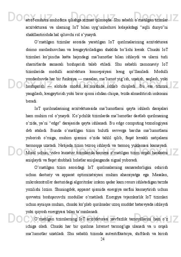 atrof-muhitni muhofaza qilishga xizmat qilmoqda. Shu sababli o’rnatilgan tizimlar
arxitekturasi   va   ularning   IoT   bilan   uyg’unlashuvi   kelajakdagi   “aqlli   dunyo”ni
shakllantirishda hal qiluvchi rol o’ynaydi.
O’rnatilgan   tizimlar   asosida   yaratilgan   IoT   qurilmalarining   arxitekturasi
doimo   moslashuvchan   va   kengaytiriladigan   shaklda   bo’lishi   kerak.   Chunki   IoT
tizimlari   ko’pincha   katta   hajmdagi   ma’lumotlar   bilan   ishlaydi   va   ularni   turli
sharoitlarda   samarali   boshqarish   talab   etiladi.   Shu   sababli   zamonaviy   IoT
tizimlarida   modulli   arxitektura   konsepsiyasi   keng   qo’llaniladi.   Modulli
yondashuvda har bir funksiya — masalan, ma’lumot yig’ish, uzatish, saqlash, yoki
boshqarish   —   alohida   modul   ko’rinishida   ishlab   chiqiladi.   Bu   esa   tizimni
yangilash, kengaytirish yoki biror qismi ishdan chiqsa, tezda almashtirish imkonini
beradi.
IoT   qurilmalarining   arxitekturasida   ma’lumotlarni   qayta   ishlash   darajalari
ham   muhim   rol   o’ynaydi.   Ko’pchilik   tizimlarda   ma’lumotlar   dastlab   qurilmaning
o’zida, ya’ni “edge” darajasida qayta ishlanadi. Bu edge computing texnologiyasi
deb   ataladi.   Bunda   o’rnatilgan   tizim   bulutli   serverga   barcha   ma’lumotlarni
yuborish   o’rniga,   muhim   qismini   o’zida   tahlil   qilib,   faqat   kerakli   natijalarni
tarmoqqa   uzatadi.   Natijada   tizim   tezroq   ishlaydi   va   tarmoq   yuklamasi   kamayadi.
Misol   uchun,  video  kuzatuv  tizimlarida  kamera  o’rnatilgan  tizim   orqali  harakatni
aniqlaydi va faqat shubhali holatlar aniqlanganda signal yuboradi.
O’rnatilgan   tizim   asosidagi   IoT   qurilmalarning   samaradorligini   oshirish
uchun   dasturiy   va   apparat   optimizatsiyasi   muhim   ahamiyatga   ega.   Masalan,
mikrokontroller dasturidagi algoritmlar imkon qadar kam resurs ishlatadigan tarzda
yozilishi   lozim.   Shuningdek,   apparat   qismida   energiya   sarfini   kamaytirish   uchun
quvvatni   boshqaruvchi   modullar   o’rnatiladi.   Energiya   tejamkorlik   IoT   tizimlari
uchun ayniqsa muhim, chunki ko’plab qurilmalar uzoq muddat batareyada ishlaydi
yoki quyosh energiyasi bilan ta’minlanadi.
O’rnatilgan   tizimlarning   IoT   arxitekturasi   xavfsizlik   tamoyillarini   ham   o’z
ichiga   oladi.   Chunki   har   bir   qurilma   Internet   tarmog’iga   ulanadi   va   u   orqali
ma’lumotlar   uzatiladi.   Shu   sababli   tizimda   autentifikatsiya,   shifrlash   va   kirish
24 