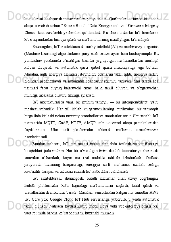 huquqlarini   boshqarish   mexanizmlari   joriy   etiladi.   Qurilmalar   o’rtasida   ishonchli
aloqa   o’rnatish   uchun  “Secure   Boot”,   “Data   Encryption”,   va  “Firmware  Integrity
Check”   kabi   xavfsizlik  yechimlari   qo’llaniladi.   Bu   chora-tadbirlar   IoT   tizimlarini
kiberhujumlardan himoya qiladi va ma’lumotlarning maxfiyligini ta’minlaydi.
Shuningdek, IoT arxitekturasida sun’iy intellekt (AI) va mashinaviy o’rganish
(Machine Learning) algoritmlarini joriy etish tendensiyasi ham kuchaymoqda. Bu
yondashuv   yordamida   o’rnatilgan   tizimlar   yig’ayotgan   ma’lumotlardan   mustaqil
xulosa   chiqarish   va   avtomatik   qaror   qabul   qilish   imkoniyatiga   ega   bo’ladi.
Masalan, aqlli energiya tizimlari iste’molchi odatlarini tahlil qilib, energiya sarfini
oldindan   prognozlaydi   va   avtomatik   boshqaruv   rejimini   tanlaydi.   Shu   tarzda   IoT
tizimlari   faqat   buyruq   bajaruvchi   emas,   balki   tahlil   qiluvchi   va   o’zgaruvchan
muhitga moslasha oluvchi tizimga aylanadi.
IoT   arxitekturasida   yana   bir   muhim   tamoyil   —   bu   interoperabilitet,   ya’ni
moslashuvchanlik.   Har   xil   ishlab   chiqaruvchilarning   qurilmalari   bir   tarmoqda
birgalikda ishlashi uchun umumiy protokollar va standartlar zarur. Shu sababli IoT
tizimlarida   MQTT,   CoAP,   HTTP,   AMQP   kabi   universal   aloqa   protokollaridan
foydalaniladi.   Ular   turli   platformalar   o’rtasida   ma’lumot   almashinuvini
osonlashtiradi.
Bundan   tashqari,   IoT   qurilmalari   ishlab   chiqishda   testlash   va   verifikatsiya
bosqichlari   juda   muhim.   Har   bir   o’rnatilgan   tizim   dastlab   laboratoriya   sharoitida
sinovdan   o’tkaziladi,   keyin   esa   real   muhitda   ishlashi   tekshiriladi.   Testlash
jarayonida   tizimning   barqarorligi,   energiya   sarfi,   ma’lumot   uzatish   tezligi,
xavfsizlik darajasi va uzluksiz ishlash ko’rsatkichlari baholanadi.
IoT   arxitekturasi,   shuningdek,   bulutli   xizmatlar   bilan   uzviy   bog’langan.
Bulutli   platformalar   katta   hajmdagi   ma’lumotlarni   saqlash,   tahlil   qilish   va
vizuallashtirish imkonini  beradi. Masalan,  sensorlardan kelgan ma’lumotlar  AWS
IoT   Core   yoki   Google   Cloud   IoT   Hub   serverlariga   yuborilib,   u   yerda   avtomatik
tahlil   qilinadi.   Natijada   foydalanuvchi   mobil   ilova   yoki   veb-interfeys   orqali   real
vaqt rejimida barcha ko’rsatkichlarni kuzatishi mumkin.
25 