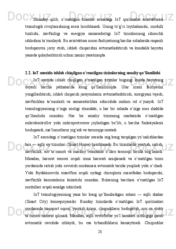 Shunday   qilib,   o’rnatilgan   tizimlar   asosidagi   IoT   qurilmalar   arxitekturasi
texnologik   rivojlanishning   asosi   hisoblanadi.   Uning   to’g’ri   loyihalanishi,   modulli
tuzilishi,   xavfsizligi   va   energiya   samaradorligi   IoT   tizimlarining   ishonchli
ishlashini ta’minlaydi. Bu arxitektura inson faoliyatining barcha sohalarida raqamli
boshqaruvni   joriy   etish,   ishlab   chiqarishni   avtomatlashtirish   va   kundalik   hayotni
yanada qulaylashtirish uchun zamin yaratmoqda.
2.2. IoT asosida ishlab chiqilgan o’rnatilgan tizimlarning amaliy qo’llanilishi
IoT   asosida   ishlab   chiqilgan   o’rnatilgan   tizimlar   bugungi   kunda   hayotning
deyarli   barcha   jabhalarida   keng   qo’llanilmoqda.   Ular   inson   faoliyatini
yengillashtirish, ishlab chiqarish jarayonlarini avtomatlashtirish, energiyani tejash,
xavfsizlikni   ta’minlash   va   samaradorlikni   oshirishda   muhim   rol   o’ynaydi.   IoT
texnologiyasining   o’ziga   xosligi   shundaki,   u   har   bir   sohada   o’ziga   mos   shaklda
qo’llanilishi   mumkin.   Har   bir   amaliy   tizimning   markazida   o’rnatilgan
mikrokontroller   yoki   mikroprotsessor   joylashgan   bo’lib,   u   barcha   funksiyalarni
boshqaradi, ma’lumotlarni yig’adi va tarmoqqa uzatadi.
IoT asosidagi o’rnatilgan tizimlar orasida eng keng tarqalgan yo’nalishlardan
biri — aqlli uy tizimlari (Smart Home) hisoblanadi. Bu tizimlarda yoritish, isitish,
xavfsizlik, suv ta’minoti va maishiy texnikalar o’zaro tarmoqli tarzda bog’lanadi.
Masalan,   harorat   sensori   orqali   xona   harorati   aniqlanadi   va   o’rnatilgan   tizim
yordamida isitish yoki sovutish moslamasi avtomatik tarzda yoqiladi yoki o’chadi.
Yoki   foydalanuvchi   smartfoni   orqali   uydagi   chiroqlarni   masofadan   boshqarishi,
xavfsizlik   kameralarini   kuzatishi   mumkin.   Bularning   barchasi   o’rnatilgan   IoT
modullari orqali amalga oshiriladi.
IoT   texnologiyasining   yana   bir   keng   qo’llaniladigan   sohasi   —   aqlli   shahar
(Smart   City)   konsepsiyasidir.   Bunday   tizimlarda   o’rnatilgan   IoT   qurilmalari
yordamida transport oqimi, yoritish tizimi, chiqindilarni boshqarish, suv va elektr
ta’minoti nazorat qilinadi. Masalan, aqlli svetoforlar yo’l harakati zichligiga qarab
avtomatik   ravishda   ishlaydi,   bu   esa   tirbandliklarni   kamaytiradi.   Chiqindilar
26 