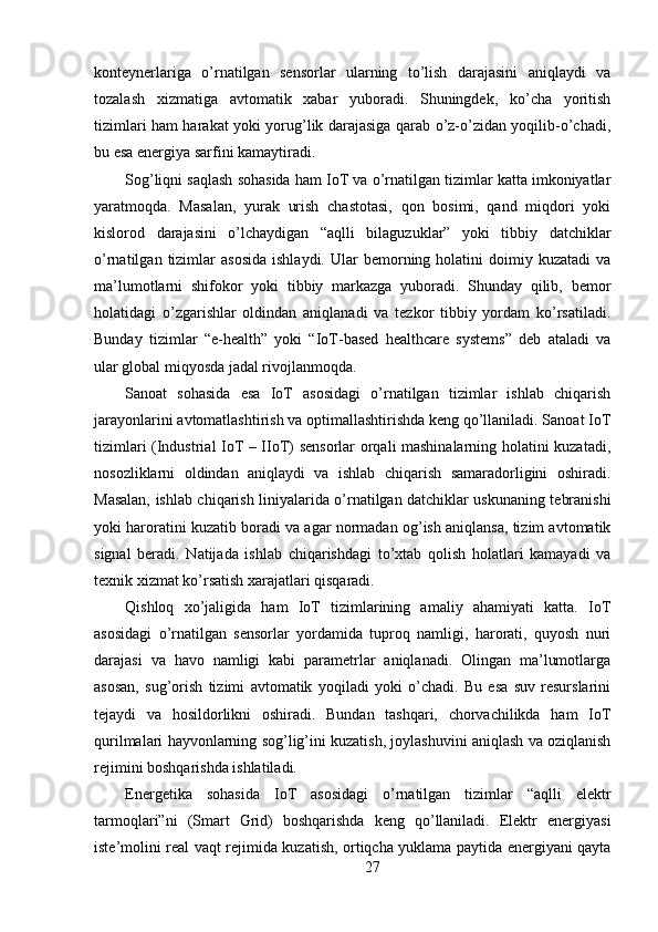 konteynerlariga   o’rnatilgan   sensorlar   ularning   to’lish   darajasini   aniqlaydi   va
tozalash   xizmatiga   avtomatik   xabar   yuboradi.   Shuningdek,   ko’cha   yoritish
tizimlari ham harakat yoki yorug’lik darajasiga qarab o’z-o’zidan yoqilib-o’chadi,
bu esa energiya sarfini kamaytiradi.
Sog’liqni saqlash sohasida ham IoT va o’rnatilgan tizimlar katta imkoniyatlar
yaratmoqda.   Masalan,   yurak   urish   chastotasi,   qon   bosimi,   qand   miqdori   yoki
kislorod   darajasini   o’lchaydigan   “aqlli   bilaguzuklar”   yoki   tibbiy   datchiklar
o’rnatilgan  tizimlar   asosida   ishlaydi.  Ular   bemorning  holatini  doimiy  kuzatadi  va
ma’lumotlarni   shifokor   yoki   tibbiy   markazga   yuboradi.   Shunday   qilib,   bemor
holatidagi   o’zgarishlar   oldindan   aniqlanadi   va   tezkor   tibbiy   yordam   ko’rsatiladi.
Bunday   tizimlar   “e-health”   yoki   “IoT-based   healthcare   systems”   deb   ataladi   va
ular global miqyosda jadal rivojlanmoqda.
Sanoat   sohasida   esa   IoT   asosidagi   o’rnatilgan   tizimlar   ishlab   chiqarish
jarayonlarini avtomatlashtirish va optimallashtirishda keng qo’llaniladi. Sanoat IoT
tizimlari (Industrial IoT – IIoT) sensorlar orqali mashinalarning holatini kuzatadi,
nosozliklarni   oldindan   aniqlaydi   va   ishlab   chiqarish   samaradorligini   oshiradi.
Masalan, ishlab chiqarish liniyalarida o’rnatilgan datchiklar uskunaning tebranishi
yoki haroratini kuzatib boradi va agar normadan og’ish aniqlansa, tizim avtomatik
signal   beradi.   Natijada   ishlab   chiqarishdagi   to’xtab   qolish   holatlari   kamayadi   va
texnik xizmat ko’rsatish xarajatlari qisqaradi.
Qishloq   xo’jaligida   ham   IoT   tizimlarining   amaliy   ahamiyati   katta.   IoT
asosidagi   o’rnatilgan   sensorlar   yordamida   tuproq   namligi,   harorati,   quyosh   nuri
darajasi   va   havo   namligi   kabi   parametrlar   aniqlanadi.   Olingan   ma’lumotlarga
asosan,   sug’orish   tizimi   avtomatik   yoqiladi   yoki   o’chadi.   Bu   esa   suv   resurslarini
tejaydi   va   hosildorlikni   oshiradi.   Bundan   tashqari,   chorvachilikda   ham   IoT
qurilmalari hayvonlarning sog’lig’ini kuzatish, joylashuvini aniqlash va oziqlanish
rejimini boshqarishda ishlatiladi.
Energetika   sohasida   IoT   asosidagi   o’rnatilgan   tizimlar   “aqlli   elektr
tarmoqlari”ni   (Smart   Grid)   boshqarishda   keng   qo’llaniladi.   Elektr   energiyasi
iste’molini real vaqt rejimida kuzatish, ortiqcha yuklama paytida energiyani qayta
27 