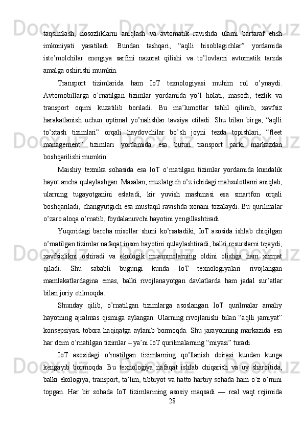 taqsimlash,   nosozliklarni   aniqlash   va   avtomatik   ravishda   ularni   bartaraf   etish
imkoniyati   yaratiladi.   Bundan   tashqari,   “aqlli   hisoblagichlar”   yordamida
iste’molchilar   energiya   sarfini   nazorat   qilishi   va   to’lovlarni   avtomatik   tarzda
amalga oshirishi mumkin.
Transport   tizimlarida   ham   IoT   texnologiyasi   muhim   rol   o’ynaydi.
Avtomobillarga   o’rnatilgan   tizimlar   yordamida   yo’l   holati,   masofa,   tezlik   va
transport   oqimi   kuzatilib   boriladi.   Bu   ma’lumotlar   tahlil   qilinib,   xavfsiz
harakatlanish   uchun   optimal   yo’nalishlar   tavsiya   etiladi.   Shu   bilan   birga,   “aqlli
to’xtash   tizimlari”   orqali   haydovchilar   bo’sh   joyni   tezda   topishlari,   “fleet
management”   tizimlari   yordamida   esa   butun   transport   parki   markazdan
boshqarilishi mumkin.
Maishiy   texnika   sohasida   esa   IoT   o’rnatilgan   tizimlar   yordamida   kundalik
hayot ancha qulaylashgan. Masalan, muzlatgich o’z ichidagi mahsulotlarni aniqlab,
ularning   tugayotganini   eslatadi,   kir   yuvish   mashinasi   esa   smartfon   orqali
boshqariladi, changyutgich esa  mustaqil  ravishda xonani tozalaydi. Bu qurilmalar
o’zaro aloqa o’rnatib, foydalanuvchi hayotini yengillashtiradi.
Yuqoridagi   barcha   misollar   shuni   ko’rsatadiki,   IoT   asosida   ishlab   chiqilgan
o’rnatilgan tizimlar nafaqat inson hayotini qulaylashtiradi, balki resurslarni tejaydi,
xavfsizlikni   oshiradi   va   ekologik   muammolarning   oldini   olishga   ham   xizmat
qiladi.   Shu   sababli   bugungi   kunda   IoT   texnologiyalari   rivojlangan
mamlakatlardagina   emas,   balki   rivojlanayotgan   davlatlarda   ham   jadal   sur’atlar
bilan joriy etilmoqda.
Shunday   qilib,   o’rnatilgan   tizimlarga   asoslangan   IoT   qurilmalar   amaliy
hayotning   ajralmas   qismiga   aylangan.   Ularning   rivojlanishi   bilan   “aqlli   jamiyat”
konsepsiyasi   tobora  haqiqatga  aylanib  bormoqda.  Shu jarayonning markazida  esa
har doim o’rnatilgan tizimlar – ya’ni IoT qurilmalarning “miyasi” turadi.
IoT   asosidagi   o’rnatilgan   tizimlarning   qo’llanish   doirasi   kundan   kunga
kengayib   bormoqda.   Bu   texnologiya   nafaqat   ishlab   chiqarish   va   uy   sharoitida,
balki ekologiya, transport, ta’lim, tibbiyot va hatto harbiy sohada ham o’z o’rnini
topgan.   Har   bir   sohada   IoT   tizimlarining   asosiy   maqsadi   —   real   vaqt   rejimida
28 