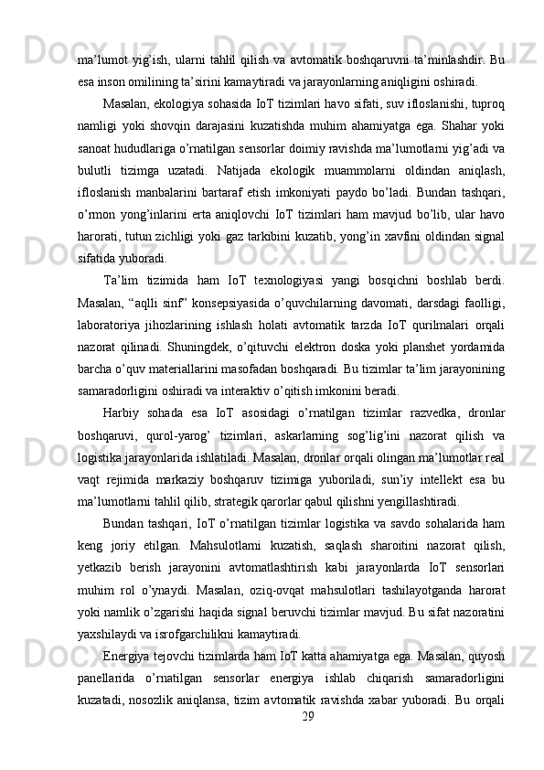 ma’lumot   yig’ish,   ularni   tahlil   qilish   va   avtomatik  boshqaruvni   ta’minlashdir.  Bu
esa inson omilining ta’sirini kamaytiradi va jarayonlarning aniqligini oshiradi.
Masalan, ekologiya sohasida IoT tizimlari havo sifati, suv ifloslanishi, tuproq
namligi   yoki   shovqin   darajasini   kuzatishda   muhim   ahamiyatga   ega.   Shahar   yoki
sanoat hududlariga o’rnatilgan sensorlar doimiy ravishda ma’lumotlarni yig’adi va
bulutli   tizimga   uzatadi.   Natijada   ekologik   muammolarni   oldindan   aniqlash,
ifloslanish   manbalarini   bartaraf   etish   imkoniyati   paydo   bo’ladi.   Bundan   tashqari,
o’rmon   yong’inlarini   erta   aniqlovchi   IoT   tizimlari   ham   mavjud   bo’lib,   ular   havo
harorati, tutun zichligi yoki gaz tarkibini kuzatib, yong’in xavfini oldindan signal
sifatida yuboradi.
Ta’lim   tizimida   ham   IoT   texnologiyasi   yangi   bosqichni   boshlab   berdi.
Masalan,   “aqlli   sinf”   konsepsiyasida   o’quvchilarning   davomati,   darsdagi   faolligi,
laboratoriya   jihozlarining   ishlash   holati   avtomatik   tarzda   IoT   qurilmalari   orqali
nazorat   qilinadi.   Shuningdek,   o’qituvchi   elektron   doska   yoki   planshet   yordamida
barcha o’quv materiallarini masofadan boshqaradi. Bu tizimlar ta’lim jarayonining
samaradorligini oshiradi va interaktiv o’qitish imkonini beradi.
Harbiy   sohada   esa   IoT   asosidagi   o’rnatilgan   tizimlar   razvedka,   dronlar
boshqaruvi,   qurol-yarog’   tizimlari,   askarlarning   sog’lig’ini   nazorat   qilish   va
logistika jarayonlarida ishlatiladi. Masalan, dronlar orqali olingan ma’lumotlar real
vaqt   rejimida   markaziy   boshqaruv   tizimiga   yuboriladi,   sun’iy   intellekt   esa   bu
ma’lumotlarni tahlil qilib, strategik qarorlar qabul qilishni yengillashtiradi.
Bundan   tashqari,   IoT   o’rnatilgan   tizimlar   logistika   va   savdo   sohalarida   ham
keng   joriy   etilgan.   Mahsulotlarni   kuzatish,   saqlash   sharoitini   nazorat   qilish,
yetkazib   berish   jarayonini   avtomatlashtirish   kabi   jarayonlarda   IoT   sensorlari
muhim   rol   o’ynaydi.   Masalan,   oziq-ovqat   mahsulotlari   tashilayotganda   harorat
yoki namlik o’zgarishi haqida signal beruvchi tizimlar mavjud. Bu sifat nazoratini
yaxshilaydi va isrofgarchilikni kamaytiradi.
Energiya tejovchi tizimlarda ham IoT katta ahamiyatga ega. Masalan, quyosh
panellarida   o’rnatilgan   sensorlar   energiya   ishlab   chiqarish   samaradorligini
kuzatadi,   nosozlik   aniqlansa,   tizim   avtomatik   ravishda   xabar   yuboradi.   Bu   orqali
29 