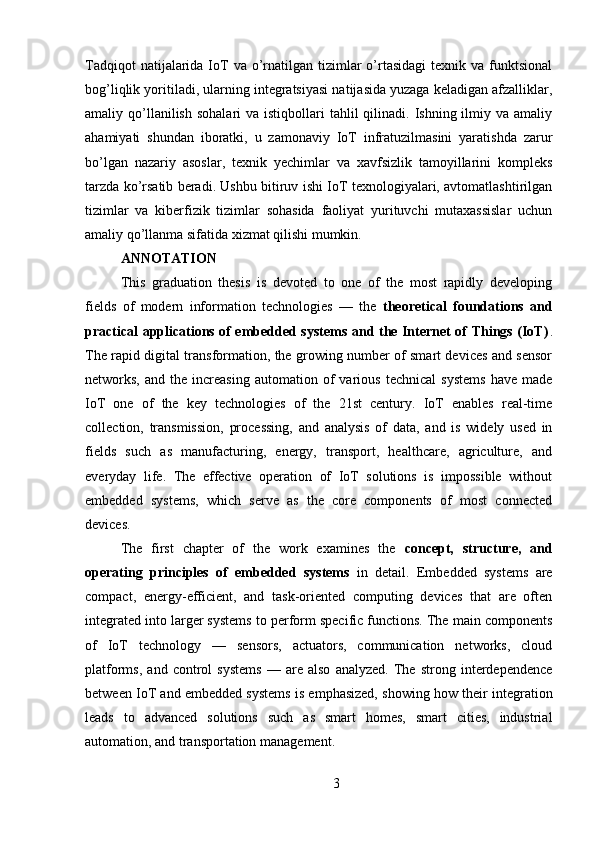 Tadqiqot   natijalarida  IoT   va o’rnatilgan  tizimlar  o’rtasidagi  texnik  va  funktsional
bog’liqlik yoritiladi, ularning integratsiyasi natijasida yuzaga keladigan afzalliklar,
amaliy qo’llanilish  sohalari  va  istiqbollari  tahlil   qilinadi.  Ishning  ilmiy  va amaliy
ahamiyati   shundan   iboratki,   u   zamonaviy   IoT   infratuzilmasini   yaratishda   zarur
bo’lgan   nazariy   asoslar,   texnik   yechimlar   va   xavfsizlik   tamoyillarini   kompleks
tarzda ko’rsatib beradi. Ushbu bitiruv ishi IoT texnologiyalari, avtomatlashtirilgan
tizimlar   va   kiberfizik   tizimlar   sohasida   faoliyat   yurituvchi   mutaxassislar   uchun
amaliy qo’llanma sifatida xizmat qilishi mumkin.
ANNOTATION
This   graduation   thesis   is   devoted   to   one   of   the   most   rapidly   developing
fields   of   modern   information   technologies   —   the   theoretical   foundations   and
practical applications of embedded systems and the Internet of Things (IoT) .
The rapid digital transformation, the growing number of smart devices and sensor
networks,   and  the   increasing   automation  of   various   technical   systems   have   made
IoT   one   of   the   key   technologies   of   the   21st   century.   IoT   enables   real-time
collection,   transmission,   processing,   and   analysis   of   data,   and   is   widely   used   in
fields   such   as   manufacturing,   energy,   transport,   healthcare,   agriculture,   and
everyday   life.   The   effective   operation   of   IoT   solutions   is   impossible   without
embedded   systems,   which   serve   as   the   core   components   of   most   connected
devices.
The   first   chapter   of   the   work   examines   the   concept,   structure,   and
operating   principles   of   embedded   systems   in   detail.   Embedded   systems   are
compact,   energy-efficient,   and   task-oriented   computing   devices   that   are   often
integrated into larger systems to perform specific functions. The main components
of   IoT   technology   —   sensors,   actuators,   communication   networks,   cloud
platforms,   and   control   systems   —   are   also   analyzed.   The   strong   interdependence
between IoT and embedded systems is emphasized, showing how their integration
leads   to   advanced   solutions   such   as   smart   homes,   smart   cities,   industrial
automation, and transportation management.
3 