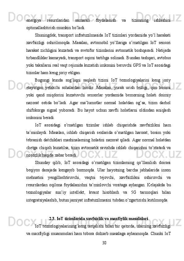 energiya   resurslaridan   samarali   foydalanish   va   tizimning   ishlashini
optimallashtirish mumkin bo’ladi.
Shuningdek, transport infratuzilmasida IoT tizimlari yordamida yo’l harakati
xavfsizligi   oshirilmoqda.   Masalan,   avtomobil   yo’llariga   o’rnatilgan   IoT   sensori
harakat   zichligini   kuzatadi   va  svetofor   tizimlarini   avtomatik   boshqaradi.   Natijada
tirbandliklar kamayadi, transport oqimi tartibga solinadi. Bundan tashqari, avtobus
yoki taksilarni real vaqt rejimida kuzatish imkonini beruvchi GPS va IoT asosidagi
tizimlar ham keng joriy etilgan.
Bugungi   kunda   sog’liqni   saqlash   tizimi   IoT   texnologiyalarini   keng   joriy
etayotgan   yetakchi   sohalardan   biridir.   Masalan,   yurak   urish   tezligi,   qon   bosimi
yoki   qand   miqdorini   kuzatuvchi   sensorlar   yordamida   bemorning   holati   doimiy
nazorat   ostida   bo’ladi.   Agar   ma’lumotlar   normal   holatdan   og’sa,   tizim   darhol
shifokorga   signal   yuboradi.   Bu   hayot   uchun   xavfli   holatlarni   oldindan   aniqlash
imkonini beradi.
IoT   asosidagi   o’rnatilgan   tizimlar   ishlab   chiqarishda   xavfsizlikni   ham
ta’minlaydi.   Masalan,   ishlab   chiqarish   sexlarida   o’rnatilgan   harorat,   bosim   yoki
tebranish datchiklari mashinalarning holatini nazorat qiladi. Agar normal holatdan
chetga chiqish kuzatilsa, tizim avtomatik ravishda ishlab chiqarishni  to’xtatadi va
nosozlik haqida xabar beradi.
Shunday   qilib,   IoT   asosidagi   o’rnatilgan   tizimlarning   qo’llanilish   doirasi
beqiyos   darajada   kengayib   bormoqda.   Ular   hayotning   barcha   jabhalarida   inson
mehnatini   yengillashtiruvchi,   vaqtni   tejovchi,   xavfsizlikni   oshiruvchi   va
resurslardan   oqilona   foydalanishni   ta’minlovchi   vositaga   aylangan.   Kelajakda   bu
texnologiyalar   sun’iy   intellekt,   kvant   hisoblash   va   5G   tarmoqlari   bilan
integratsiyalashib, butun jamiyat infratuzilmasini tubdan o’zgartirishi kutilmoqda.
2.3. IoT tizimlarida xavfsizlik va maxfiylik masalalari
IoT texnologiyalarining keng tarqalishi bilan bir qatorda, ularning xavfsizligi
va maxfiyligi muammolari ham tobora dolzarb masalaga aylanmoqda. Chunki IoT
30 