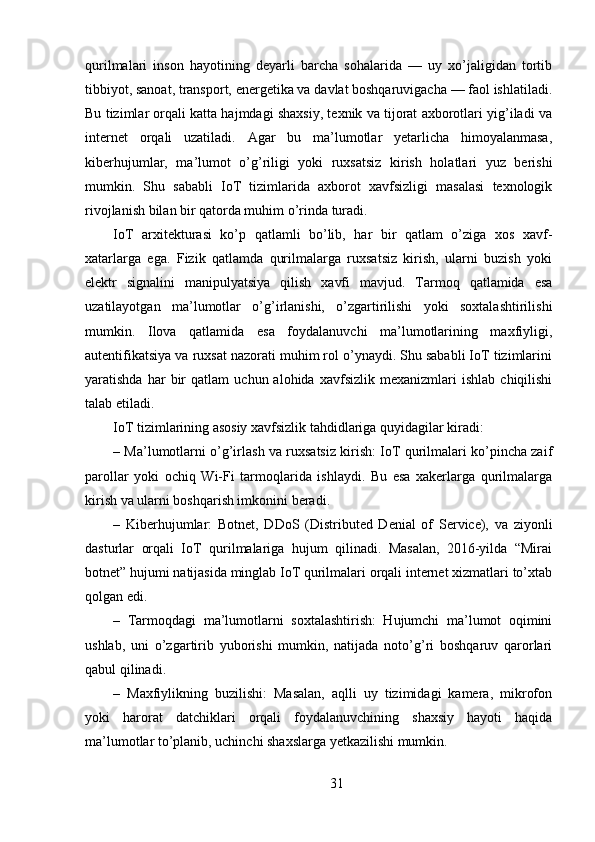qurilmalari   inson   hayotining   deyarli   barcha   sohalarida   —   uy   xo’jaligidan   tortib
tibbiyot, sanoat, transport, energetika va davlat boshqaruvigacha — faol ishlatiladi.
Bu tizimlar orqali katta hajmdagi shaxsiy, texnik va tijorat axborotlari yig’iladi va
internet   orqali   uzatiladi.   Agar   bu   ma’lumotlar   yetarlicha   himoyalanmasa,
kiberhujumlar,   ma’lumot   o’g’riligi   yoki   ruxsatsiz   kirish   holatlari   yuz   berishi
mumkin.   Shu   sababli   IoT   tizimlarida   axborot   xavfsizligi   masalasi   texnologik
rivojlanish bilan bir qatorda muhim o’rinda turadi.
IoT   arxitekturasi   ko’p   qatlamli   bo’lib,   har   bir   qatlam   o’ziga   xos   xavf-
xatarlarga   ega.   Fizik   qatlamda   qurilmalarga   ruxsatsiz   kirish,   ularni   buzish   yoki
elektr   signalini   manipulyatsiya   qilish   xavfi   mavjud.   Tarmoq   qatlamida   esa
uzatilayotgan   ma’lumotlar   o’g’irlanishi,   o’zgartirilishi   yoki   soxtalashtirilishi
mumkin.   Ilova   qatlamida   esa   foydalanuvchi   ma’lumotlarining   maxfiyligi,
autentifikatsiya va ruxsat nazorati muhim rol o’ynaydi. Shu sababli IoT tizimlarini
yaratishda   har   bir   qatlam   uchun  alohida   xavfsizlik   mexanizmlari   ishlab   chiqilishi
talab etiladi.
IoT tizimlarining asosiy xavfsizlik tahdidlariga quyidagilar kiradi:
– Ma’lumotlarni o’g’irlash va ruxsatsiz kirish: IoT qurilmalari ko’pincha zaif
parollar   yoki   ochiq   Wi-Fi   tarmoqlarida   ishlaydi.   Bu   esa   xakerlarga   qurilmalarga
kirish va ularni boshqarish imkonini beradi.
–   Kiberhujumlar:   Botnet,   DDoS   (Distributed   Denial   of   Service),   va   ziyonli
dasturlar   orqali   IoT   qurilmalariga   hujum   qilinadi.   Masalan,   2016-yilda   “Mirai
botnet” hujumi natijasida minglab IoT qurilmalari orqali internet xizmatlari to’xtab
qolgan edi.
–   Tarmoqdagi   ma’lumotlarni   soxtalashtirish:   Hujumchi   ma’lumot   oqimini
ushlab,   uni   o’zgartirib   yuborishi   mumkin,   natijada   noto’g’ri   boshqaruv   qarorlari
qabul qilinadi.
–   Maxfiylikning   buzilishi:   Masalan,   aqlli   uy   tizimidagi   kamera,   mikrofon
yoki   harorat   datchiklari   orqali   foydalanuvchining   shaxsiy   hayoti   haqida
ma’lumotlar to’planib, uchinchi shaxslarga yetkazilishi mumkin.
31 