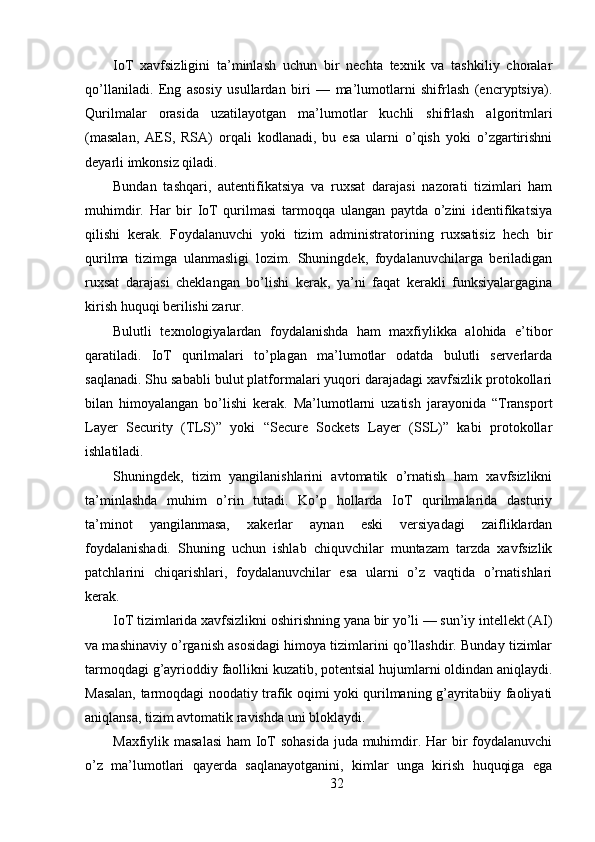 IoT   xavfsizligini   ta’minlash   uchun   bir   nechta   texnik   va   tashkiliy   choralar
qo’llaniladi.   Eng   asosiy   usullardan   biri   —   ma’lumotlarni   shifrlash   (encryptsiya).
Qurilmalar   orasida   uzatilayotgan   ma’lumotlar   kuchli   shifrlash   algoritmlari
(masalan,   AES,   RSA)   orqali   kodlanadi,   bu   esa   ularni   o’qish   yoki   o’zgartirishni
deyarli imkonsiz qiladi.
Bundan   tashqari,   autentifikatsiya   va   ruxsat   darajasi   nazorati   tizimlari   ham
muhimdir.   Har   bir   IoT   qurilmasi   tarmoqqa   ulangan   paytda   o’zini   identifikatsiya
qilishi   kerak.   Foydalanuvchi   yoki   tizim   administratorining   ruxsatisiz   hech   bir
qurilma   tizimga   ulanmasligi   lozim.   Shuningdek,   foydalanuvchilarga   beriladigan
ruxsat   darajasi   cheklangan   bo’lishi   kerak,   ya’ni   faqat   kerakli   funksiyalargagina
kirish huquqi berilishi zarur.
Bulutli   texnologiyalardan   foydalanishda   ham   maxfiylikka   alohida   e’tibor
qaratiladi.   IoT   qurilmalari   to’plagan   ma’lumotlar   odatda   bulutli   serverlarda
saqlanadi. Shu sababli bulut platformalari yuqori darajadagi xavfsizlik protokollari
bilan   himoyalangan   bo’lishi   kerak.   Ma’lumotlarni   uzatish   jarayonida   “Transport
Layer   Security   (TLS)”   yoki   “Secure   Sockets   Layer   (SSL)”   kabi   protokollar
ishlatiladi.
Shuningdek,   tizim   yangilanishlarini   avtomatik   o’rnatish   ham   xavfsizlikni
ta’minlashda   muhim   o’rin   tutadi.   Ko’p   hollarda   IoT   qurilmalarida   dasturiy
ta’minot   yangilanmasa,   xakerlar   aynan   eski   versiyadagi   zaifliklardan
foydalanishadi.   Shuning   uchun   ishlab   chiquvchilar   muntazam   tarzda   xavfsizlik
patchlarini   chiqarishlari,   foydalanuvchilar   esa   ularni   o’z   vaqtida   o’rnatishlari
kerak.
IoT tizimlarida xavfsizlikni oshirishning yana bir yo’li — sun’iy intellekt (AI)
va mashinaviy o’rganish asosidagi himoya tizimlarini qo’llashdir. Bunday tizimlar
tarmoqdagi g’ayrioddiy faollikni kuzatib, potentsial hujumlarni oldindan aniqlaydi.
Masalan, tarmoqdagi noodatiy trafik oqimi yoki qurilmaning g’ayritabiiy faoliyati
aniqlansa, tizim avtomatik ravishda uni bloklaydi.
Maxfiylik masalasi  ham  IoT  sohasida  juda muhimdir. Har bir  foydalanuvchi
o’z   ma’lumotlari   qayerda   saqlanayotganini,   kimlar   unga   kirish   huquqiga   ega
32 
