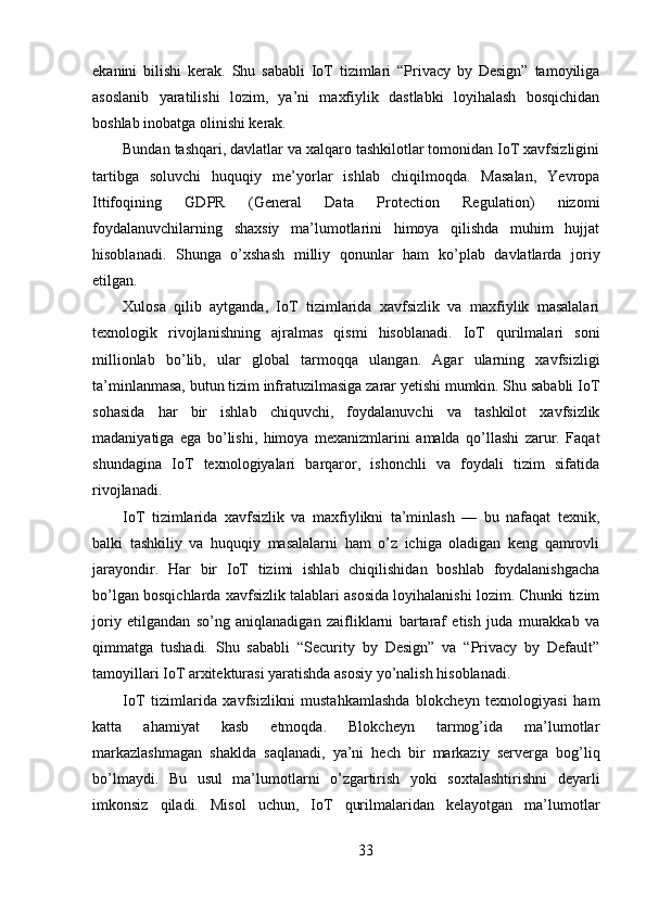 ekanini   bilishi   kerak.   Shu   sababli   IoT   tizimlari   “Privacy   by   Design”   tamoyiliga
asoslanib   yaratilishi   lozim,   ya’ni   maxfiylik   dastlabki   loyihalash   bosqichidan
boshlab inobatga olinishi kerak.
Bundan tashqari, davlatlar va xalqaro tashkilotlar tomonidan IoT xavfsizligini
tartibga   soluvchi   huquqiy   me’yorlar   ishlab   chiqilmoqda.   Masalan,   Yevropa
Ittifoqining   GDPR   (General   Data   Protection   Regulation)   nizomi
foydalanuvchilarning   shaxsiy   ma’lumotlarini   himoya   qilishda   muhim   hujjat
hisoblanadi.   Shunga   o’xshash   milliy   qonunlar   ham   ko’plab   davlatlarda   joriy
etilgan.
Xulosa   qilib   aytganda,   IoT   tizimlarida   xavfsizlik   va   maxfiylik   masalalari
texnologik   rivojlanishning   ajralmas   qismi   hisoblanadi.   IoT   qurilmalari   soni
millionlab   bo’lib,   ular   global   tarmoqqa   ulangan.   Agar   ularning   xavfsizligi
ta’minlanmasa, butun tizim infratuzilmasiga zarar yetishi mumkin. Shu sababli IoT
sohasida   har   bir   ishlab   chiquvchi,   foydalanuvchi   va   tashkilot   xavfsizlik
madaniyatiga   ega   bo’lishi,   himoya   mexanizmlarini   amalda   qo’llashi   zarur.   Faqat
shundagina   IoT   texnologiyalari   barqaror,   ishonchli   va   foydali   tizim   sifatida
rivojlanadi.
IoT   tizimlarida   xavfsizlik   va   maxfiylikni   ta’minlash   —   bu   nafaqat   texnik,
balki   tashkiliy   va   huquqiy   masalalarni   ham   o’z   ichiga   oladigan   keng   qamrovli
jarayondir.   Har   bir   IoT   tizimi   ishlab   chiqilishidan   boshlab   foydalanishgacha
bo’lgan bosqichlarda xavfsizlik talablari asosida loyihalanishi lozim. Chunki tizim
joriy   etilgandan   so’ng   aniqlanadigan   zaifliklarni   bartaraf   etish   juda   murakkab   va
qimmatga   tushadi.   Shu   sababli   “Security   by   Design”   va   “Privacy   by   Default”
tamoyillari IoT arxitekturasi yaratishda asosiy yo’nalish hisoblanadi.
IoT   tizimlarida   xavfsizlikni   mustahkamlashda   blokcheyn   texnologiyasi   ham
katta   ahamiyat   kasb   etmoqda.   Blokcheyn   tarmog’ida   ma’lumotlar
markazlashmagan   shaklda   saqlanadi,   ya’ni   hech   bir   markaziy   serverga   bog’liq
bo’lmaydi.   Bu   usul   ma’lumotlarni   o’zgartirish   yoki   soxtalashtirishni   deyarli
imkonsiz   qiladi.   Misol   uchun,   IoT   qurilmalaridan   kelayotgan   ma’lumotlar
33 