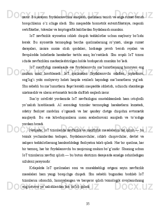 zarur. Bu jarayon foydalanuvchini aniqlash, qurilmani tanish va unga ruxsat berish
bosqichlarini   o’z   ichiga   oladi.   Shu   maqsadda   biometrik   autentifikatsiya,   raqamli
sertifikatlar, tokenlar va kriptografik kalitlardan foydalanish mumkin.
IoT   xavfsizlik   siyosatini   ishlab   chiqish   tashkilotlar   uchun   majburiy   bo’lishi
kerak.   Bu   siyosatda   tarmoqdagi   barcha   qurilmalarning   ro’yxati,   ularga   ruxsat
darajalari,   zaxira   nusxa   olish   qoidalari,   hodisaga   javob   berish   rejalari   va
favqulodda   holatlarda   harakatlar   tartibi   aniq   ko’rsatiladi.   Shu   orqali   IoT   tizimi
ichida xavfsizlikni markazlashtirilgan holda boshqarish mumkin bo’ladi.
IoT maxfiyligi masalasida esa foydalanuvchi ma’lumotlarining himoyasi eng
muhim   omil   hisoblanadi.   IoT   qurilmalari   foydalanuvchi   odatlari,   joylashuvi,
sog’lig’i   yoki   moliyaviy   holati   haqida   sezilarli   hajmdagi   ma’lumotlarni   yig’adi.
Shu sababli bu ma’lumotlarni faqat kerakli maqsadda ishlatish, uchinchi shaxslarga
uzatmaslik va ularni avtomatik tarzda shifrlab saqlash zarur.
Sun’iy   intellekt   yordamida   IoT   xavfsizligini   mustahkamlash   ham   istiqbolli
yo’nalish   hisoblanadi.   AI   asosidagi   tizimlar   tarmoqdagi   harakatlarni   kuzatadi,
odatiy   faoliyat   modelini   o’rganadi   va   har   qanday   chetga   chiqishni   avtomatik
aniqlaydi.   Bu   esa   kiberhujumlarni   inson   aralashuvisiz   aniqlash   va   to’sishga
yordam beradi.
Natijada, IoT tizimlarida xavfsizlik va maxfiylik masalalarini hal qilish — bu
texnik   yechimlardan   tashqari,   foydalanuvchilar,   ishlab   chiquvchilar,   davlat   va
xalqaro tashkilotlarning hamkorlikdagi faoliyatini talab qiladi. Har bir qurilma, har
bir tarmoq, har bir foydalanuvchi bu zanjirning muhim bo’g’inidir. Shuning uchun
IoT tizimlarini xavfsiz qilish — bu butun ekotizim darajasida amalga oshiriladigan
uzluksiz jarayondir.
Kelajakda   IoT   qurilmalari   soni   va   murakkabligi   ortgani   sayin   xavfsizlik
masalalari   ham   yangi   bosqichga   chiqadi.   Shu   sababli   bugundan   boshlab   IoT
tizimlarini   ishonchli,   himoyalangan   va   barqaror   qilish   texnologik   rivojlanishning
eng ustuvor yo’nalishlaridan biri bo’lib qoladi.
35 