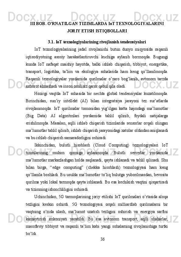 III BOB. O’RNATILGAN TIZIMLARDA IoT TEXNOLOGIYALARINI
JORIY ETISH ISTIQBOLLARI
3.1. IoT texnologiyalarining rivojlanish tendensiyalari
IoT   texnologiyalarining   jadal   rivojlanishi   butun   dunyo   miqyosida   raqamli
iqtisodiyotning   asosiy   harakatlantiruvchi   kuchiga   aylanib   bormoqda.   Bugungi
kunda   IoT   nafaqat   maishiy   hayotda,   balki   ishlab   chiqarish,   tibbiyot,   energetika,
transport,   logistika,   ta’lim   va   ekologiya   sohalarida   ham   keng   qo’llanilmoqda.
Raqamli   texnologiyalar   yordamida   qurilmalar   o’zaro   bog’lanib,   avtonom   tarzda
axborot almashadi va inson omilisiz qaror qabul qila oladi.
Hozirgi   vaqtda   IoT   sohasida   bir   nechta   global   tendensiyalar   kuzatilmoqda.
Birinchidan,   sun’iy   intellekt   (AI)   bilan   integratsiya   jarayoni   tez   sur’atlarda
rivojlanmoqda.   IoT   qurilmalar   tomonidan   yig’ilgan   katta   hajmdagi   ma’lumotlar
(Big   Data)   AI   algoritmlari   yordamida   tahlil   qilinib,   foydali   natijalarga
erishilmoqda.   Masalan,   aqlli   ishlab   chiqarish   tizimlarida   sensorlar   orqali   olingan
ma’lumotlar tahlil qilinib, ishlab chiqarish jarayonidagi xatolar oldindan aniqlanadi
va bu ishlab chiqarish samaradorligini oshiradi.
Ikkinchidan,   bulutli   hisoblash   (Cloud   Computing)   texnologiyalari   IoT
tizimlarining   muhim   qismiga   aylanmoqda.   Bulutli   serverlar   yordamida
ma’lumotlar markazlashgan holda saqlanadi, qayta ishlanadi va tahlil qilinadi. Shu
bilan   birga,   “edge   computing”   (chekka   hisoblash)   texnologiyasi   ham   keng
qo’llanila boshladi. Bu usulda ma’lumotlar to’liq bulutga yuborilmasdan, bevosita
qurilma yoki lokal tarmoqda qayta ishlanadi. Bu esa kechikish vaqtini qisqartiradi
va tizimning ishonchliligini oshiradi.
Uchinchidan, 5G tarmoqlarining joriy etilishi IoT qurilmalari o’rtasida aloqa
tezligini   keskin   oshirdi.   5G   texnologiyasi   orqali   milliardlab   qurilmalarni   bir
vaqtning   o’zida   ulash,   ma’lumot   uzatish   tezligini   oshirish   va   energiya   sarfini
kamaytirish   imkoniyati   yaratildi.   Bu   esa   avtonom   transport,   aqlli   shaharlar,
masofaviy   tibbiyot   va   raqamli   ta’lim   kabi   yangi   sohalarning   rivojlanishiga   turtki
bo’ldi.
36 